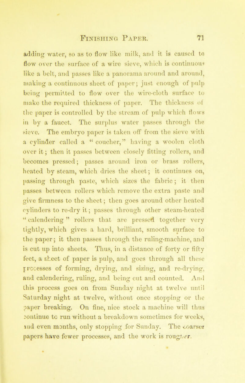 adding water, so as to flow like milk, and it is caused to flow over the surface of a wire sieve, which is continuous like a belt, and passes like a panorama around and around, making a continuous sheet of paper; just enough of judp being permitted to flow over the wire-cloth surface to make the required thickness of paper. The thickness of the paper is controlled by the stream of pulp which flows in by a faucet. The surplus water passes through the sieve. The embryo paper is taken off from the sieve with a cylinder called a “ coucher, ” having a woolen cloth over it; then it passes between closely fitting rollers, and becomes pressed; passes around iron or brass rollers, heated by steam, which dries the sheet; it continues on, passing through paste, which sizes the fabric; it then passes between rollers which remove the extra paste and ive firmness to the sheet; then goes around other heated cylinders to re-dry it; passes through other steam-heated “ calendering ” rollers that are pressed together very tightly, which gives a hard, brilliant, smooth surface to the paper; it then passes through the ruling-machine, and is cut up into sheets. Thus, in a distance of forty or fifty feet, a sheet of paper is pulp, and goes through all these f recesses of forming, drying, and sizing, and re-drying, and calendering, ruling, and being cut and counted. And this process goes on from Sunday night at twelve until Saturday night at twelve, without once stopping or the paper breaking. On fine, nice stock a machine will thus continue tc run without a breakdown sometimes for weeks, iud even months, only stopping for Sunday. The eoarser papers have fewer processes, and the work is roug.'/cr.