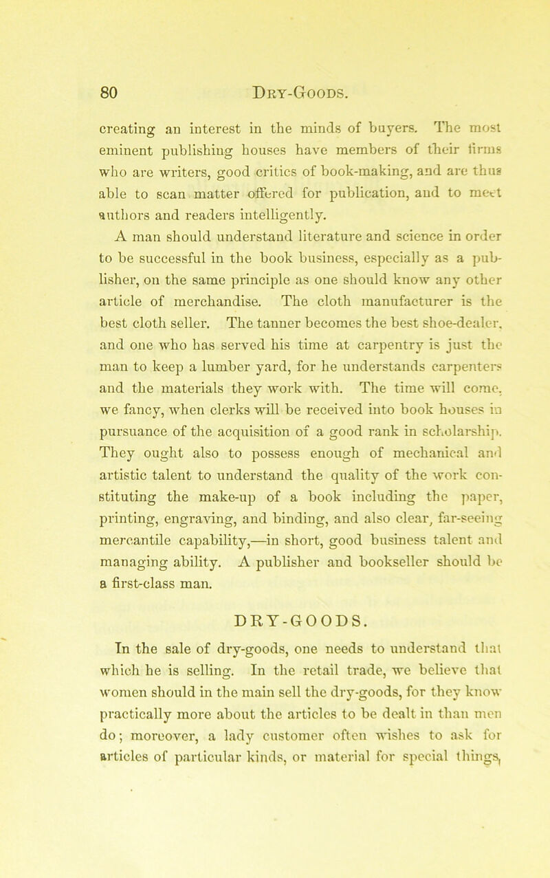 creating an interest in the minds of buyers. The most eminent publishing houses have members of tbeir lirms who are writers, good critics of book-making, and are thus able to scan matter oifercd for publication, and to meet authors and readers intelligently. A man should understand literature and science in order to be successful in the book business, especially as a pub- lisher, on the same principle as one should know any other article of merchandise. The cloth manufacturer is the best cloth seller. The tanner becomes the best shoe-dealer, and one who has served his time at carpentry is just the man to keep a lumber yard, for he understands carpenters and the materials they work with. The time will come, we fancy, when clerks will be received into book houses in pursuance of the acquisition of a good rank in scholarship. They ought also to possess enough of mechanical an<l artistic talent to understand the quality of the work con- stituting the make-up of a book including the paper, printing, engra'vdng, and binding, and also clear, far-seeing mej’cantile capability,—in short, good business talent and managing ability. A publisher and bookseller should be a first-class man. DRT-GOODS. Tn the sale of dry-goods, one needs to understand that which he is selling. In the retail trade, we believe that women should in the main sell the dry-goods, for they know practically more about the articles to be dealt in than men do; moreover, a lady customer often ■pushes to ask for articles of particular kinds, or material for special things,