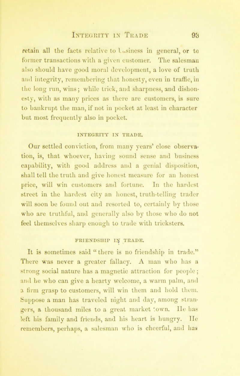 Integrity in Trade 98 retain all the facts relative to liisiness in general, or to foriner transactions with a given customer. The salesman also should have good moral development, a love of truth and integrity, remembering that honesty, even in traffic, in the long run, wins; while trick, and sharpness, and dishon- esty, with as many jjrices as there are customers, is sure to bankrupt the man, if not in pocket at least in character but most frecpiently also in pocket. INTEGRITY IN TRADE. Our settled conviction, from many years’ close observa- tion, is, that whoever, having sound sen.se and business capability, with good address and a genial disjmsition, shall tell the truth and give honest measure for an honest price, will \vin customers and fortune. In the hardest street in the hardest city an lionest, truth-telling trader will soon be found out and resorted to, certainly by those who are truthful, and generally also by those who do not feel themselves sharp enough to trade with tricksters. FRIENDSHIP IN TRADE. It is sometimes said “ there is no friendship in trade.” There was never a greater fallacy. A man who has a strong social nature has a magnetic attraction for jieople; and he who can give a hearty welcome, a warm palm, and a tirm grasp to customers, will win them and hold them. Jsuppose a man has traveled night and day, among stran- gers, a thousand miles to a great market ‘.own. He has left his family and friends, and his heart is hungry. He remembers, perhaps, a salesman who is cheerful, and hau