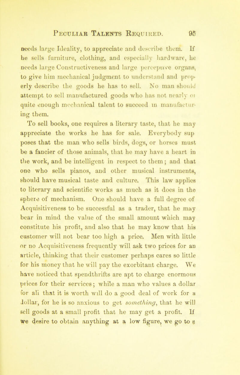 Peculiar Talents Required. 96 Deeds large Ideality, to appreciate and describe them. K he sells furniture, clothing, and especially hardware, he needs large Constructiveness and large pcrcepnee organs, to give him mechanical judgment to understand and pro|>- erly describe the goods he has to sell. No man should attempt to sell manufactured goods who has not nearly oi quite enough mechanical talent to succeed in manufactur- ing them. To sell books, one requires a literary taste, that he may appreciate the works he has for sale. Everybody sup poses that the man who sells birds, dogs, or horses must be a fancier of those animals, that he may have a heart in the work, and be intelligent in respect to them; and that one who sells pianos, and other musical instruments, should have musical taste and culture. This law applies to literary and scientific works as much as it does in the sphere of mechanism. One should have a full degree of Acquisitiveness to be successful as a trader, that he may bear in mind the value of the small amount which may constitute his profit, and also that he may know that his customer will not bear too high a price. Men with little nr no Acquisitiveness frequently will ask two prices for an article, thinking that their customer perhaps cares so little for his money that he will pay the exorbitant charge. We have noticed that spendthrifts are apt to charge enormous piices for their services; while a man who values a dollar tor all that it is worth will do a irood deal of vmrk for a Jollai, foi he is so anxious to get something^ that he will sell goods at a small profit that he may get a profit. If «re desire to obtain anything at a low figure, we go to fj