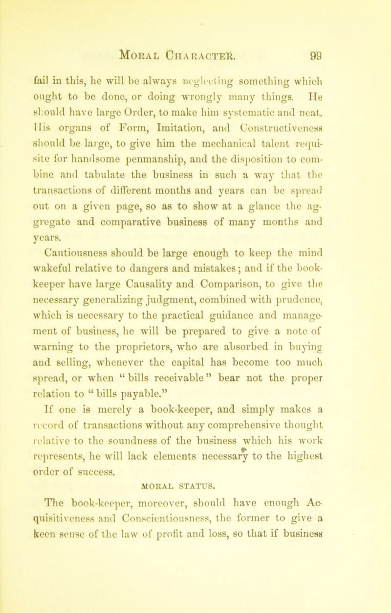 fail in this, he will be always lU'gkcling something which ought to be done, or doing wroTigly many things. He should have large Order, to make him systematic and neat, 11 is organs of F'orm, Imitation, and ConstructivcncsH should be large, to give him the mechanical talent rc<iui- site for handsome penmanship, and the disimsition to com- bine and tabulate the business in such a way that the transactions of different months and years can be spread out on a given page, so as to show at a glance the ag- gregate and comparative business of many months and years. Cautiousness should be large enough to keep the mind wakeful relative to dangers and mistakes; and if the book- keeper have large Causality and Comparison, to give the necessary generalizing judgment, combined with prudence, which is necessary to the practical guidance and manage- ment of business, he will be prepared to give a note of warning to the proprietors, who are absorbed in buying and selling, whenever the capital has become too much spread, or when “ bills receivable ” bear not the proper relation to “ bills payable.” If one is merely a book-keeper, and simply makes a I'ccord of transactions without any comprehensive thought relative to the soundness of the business which his work represents, he will lack elements necessary to the highest order of success. MORAL STATUS. Tlie book-keeper, moreover, should have enough Ac- quisitiveness and Conscientiousness, the former to give a keen sense of the law of profit and loss, so that if business