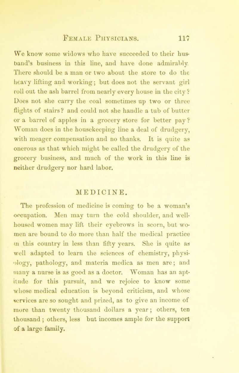 Wc know some widows who have succeeded to their hus- band’s business in this line, and have done admirably, Tliere should be a man or two about the store to do the heavy lifting and working; but does not the servant girl roll out the ash barrel from nearly every house in the city ? Does not she carry the coal sometimes up two or three flights of stairs ? and could not she handle a tub of butter or a barrel of apples in a grocery store for better pay ? Woman does in the housekeeping line a deal of drudgery, with meager compensation and no thanks. It is quite as onerous as that which might be called the drudgei-y of the grocery business, and much of the work in this line is neither drudgery nor hard labor. MEDICINE. The profession of medicine is coming to be a woman’s occupation. Men may turn the cold shoulder, and well- housed women may lift their eyebrows in scorn, but wo- men are bound to do more than half the medical practice i.n this country in less than fifty years. She is quite as well adapted to learn the sciences of chemistry, physi- ology, pathology, and materia medica as men are; and many a nurse is as good as a doctor. Woman has an apt- itude for this pursuit, and we rejoice to know some whose medical education is beyond criticism, and whose services are so sought and prized, as to give an income of more than twenty thousand dollars a year; others, ten thousand ; others, less but incomes ample for the support of a large family.