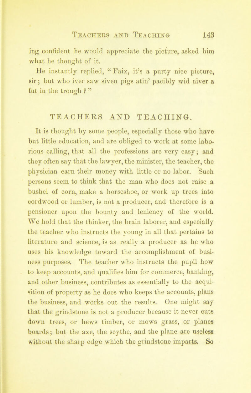 ing confideut he would appreciate the picture, asked him what he thoutcht of it. lie instantly replied, “Faix, it’s a purty nice picture, sir; but who iver saw siven pigs atin’ pacibly wid uiver a fut in the trough ? ” TEACHERS AND TEACHING. It is thought by some people, especially those who have but little education, and are obliged to work at some labo- rious calling, that all the professions are very easy; and they often say that the lawyer, the minister, the teacher, the physician earn their money with little or no labor. Such persons seem to think that the man Avho does not raise a bushel of corn, make a horseshoe, or w'ork up trees into cordwood or lumber, is not a producer, and therefore is a pensioner upon the bounty and leniency of the world. We hold that the thinker, the brain laborer, and especially the teacher who instructs the young in all that pertains to literature and science, is as really a producer as he who uses his knowledge toward the accomplishment of busi- ness purposes. The teacher who instructs the pupil how to keep accounts, and qualifies him for commerce, banking, and other business, contributes as essentially to the acqui- sition of property as he docs who keeps the accounts, plans the business, and works out the results. One might say that the grindstone is not a producer because it never cuts dowm ti'ees, or hews timber, or mows grass, or planes boards; but the axe, the scythe, and the plane are useless without the sharp edge which the grindstone imparts. So