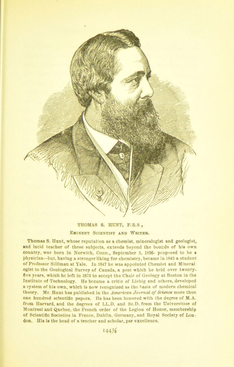 THOMAS S. HUNT, P.R.S , Eminent Scientist and Writer. Thomas S. Hant, whose reputation as a chemist, mineralogist and geologist, and lucid teacher of these subjects, extends beyond the bounds of his own country, was born in Norwich, Conn., September 5, 1826- proposed to be a physician—but, having a stronger liking for chemistry, became in 1845 a student of Professor Silliman at Yale. In 1847 he was appointed Chemist and Mineral- ogist to the Geological Survey of Canada, a post which he held over twenty, five years, which he left in 1872 to accept the Chair of Geology at Boston in the Institute of Technology. He became a critic of Liebig and others, developed a system of his own, which is now recognized as the basis of modern chemical theory. Mr. Hunt has published in the American Journal of Science more than one hundred scientific papers. He has been honored with the degree of M.A. from Harvard, and the degrees of LL.D. and Sc.D. from the Universiues ol Montreal and Quebec, the French order of the Legion of Honor, membership of Scientific Societies in France, Dublin. Germany, and Royal Society of Lon. don. His is the head of a teacher and scholar, par excellence. i