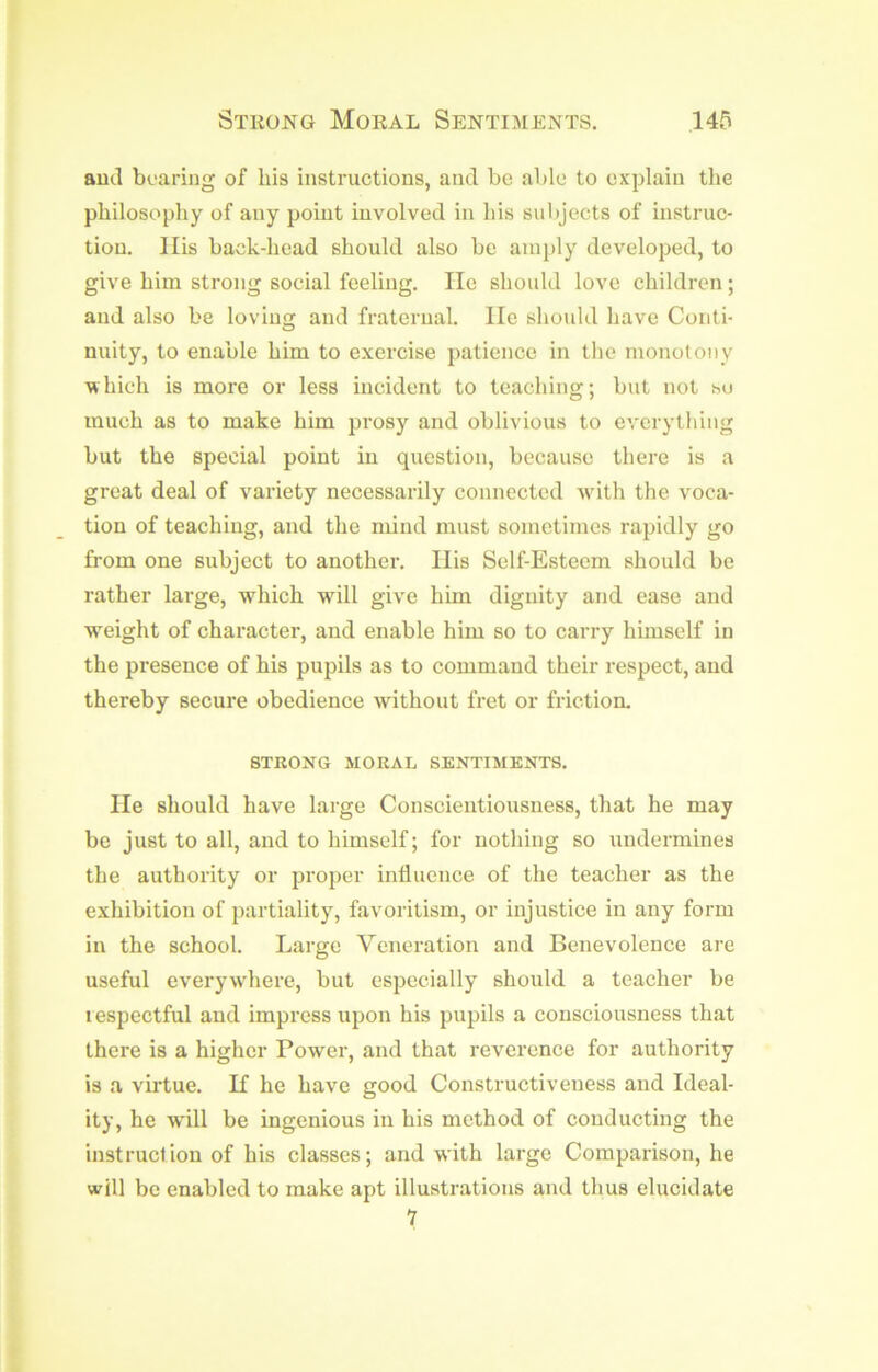 aud boaring of his instructions, and be able to explain the philosophy of any point involved in his subjects of instruc- tion. Ills back-head should also be amply developed, to give him strong social feeling. He should love children; and also be loving and fraternal. He should have Conti- nuity, to enable him to exercise patience in the monotony which is more or less incident to teaching; but not so much as to make him prosy and oblivious to everything but the special point in question, because there is a great deal of variety necessarily connected with the voca- tion of teaching, and the mind must sometimes rapidly go from one subject to another. Ills Self-Esteem should be rather large, which will give him dignity and ease and w^eight of character, and enable him so to carry himself in the presence of his pupils as to command their respect, and thereby secure obedience without fret or friction. STRONG MORAL SENTIMENTS. lie should have large Conscientiousness, that he may be just to all, and to himself; for nothing so undermines the authority or proper influence of the teacher as the exhibition of partiality, favoritism, or injustice in any form in the school. Large Veneration and Benevolence are useful everyw'here, but especially should a teacher be lespectful aud impress upon his pupils a consciousness that there is a higher Power, and that reverence for authority is a virtue. K he have good Constructiveness aud Ideal- ity, he will be ingenious in his method of conducting the instruction of his classes; and with large Comparison, he will be enabled to make apt illustrations and thus elucidate 7