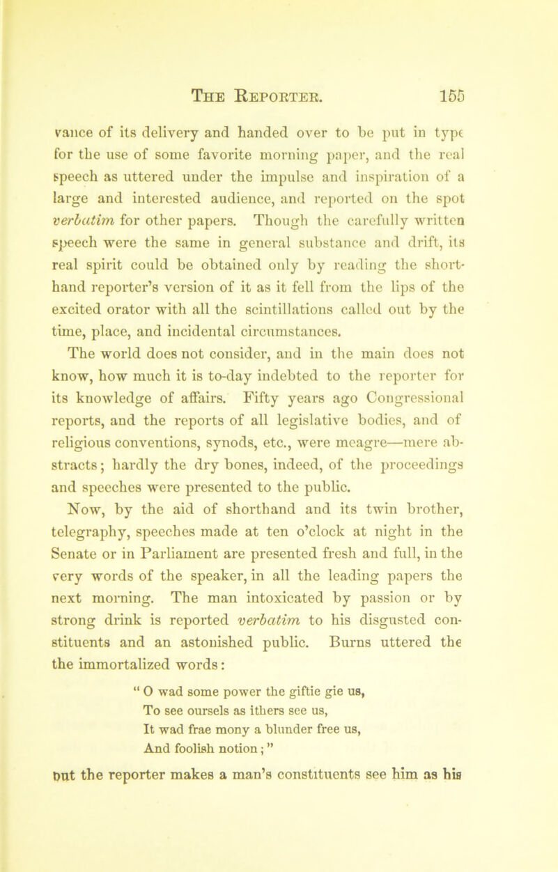 vance of its delivery and handed over to be put in type for the use of some favorite morning paper, and the real speech as uttered under the impulse and inspiration of a large and interested audience, and rei)orted on the spot verbatim for other papers. Though the carefully written s|M?ech were the same in general substance and drift, its real spirit could be obtained only by reading the short- hand reporter’s version of it as it fell from the lips of the excited orator with all the scintillations called out by the time, place, and incidental circumstances. The world does not consider, and in the main does not know, how much it is to-day indebted to the reporter for its knowledge of affairs. Fifty years ago Congressional reports, and the reports of all legislative bodies, and of religious conventions, synods, etc., were meagre—mere ab- stracts ; hardly the dry bones, indeed, of the proceedings and speeches were presented to the public. Now, by the aid of shorthand and its twin brother, telegraphy, speeches made at ten o’clock at night in the Senate or in Parliament are presented fresh and full, in the very words of the speaker, in all the leading papers the next morning. The man intoxicated by passion or by strong drink is reported verbatim to his disgusted con- stituents and an astonished public. Burns uttered the the immortalized words: “ 0 wad some power the giftie gie us, To see oursels as ithers see us, It wad frae mony a blunder free us, And foolish notion; ” Dut the reporter makes a man’s constituents see him as his