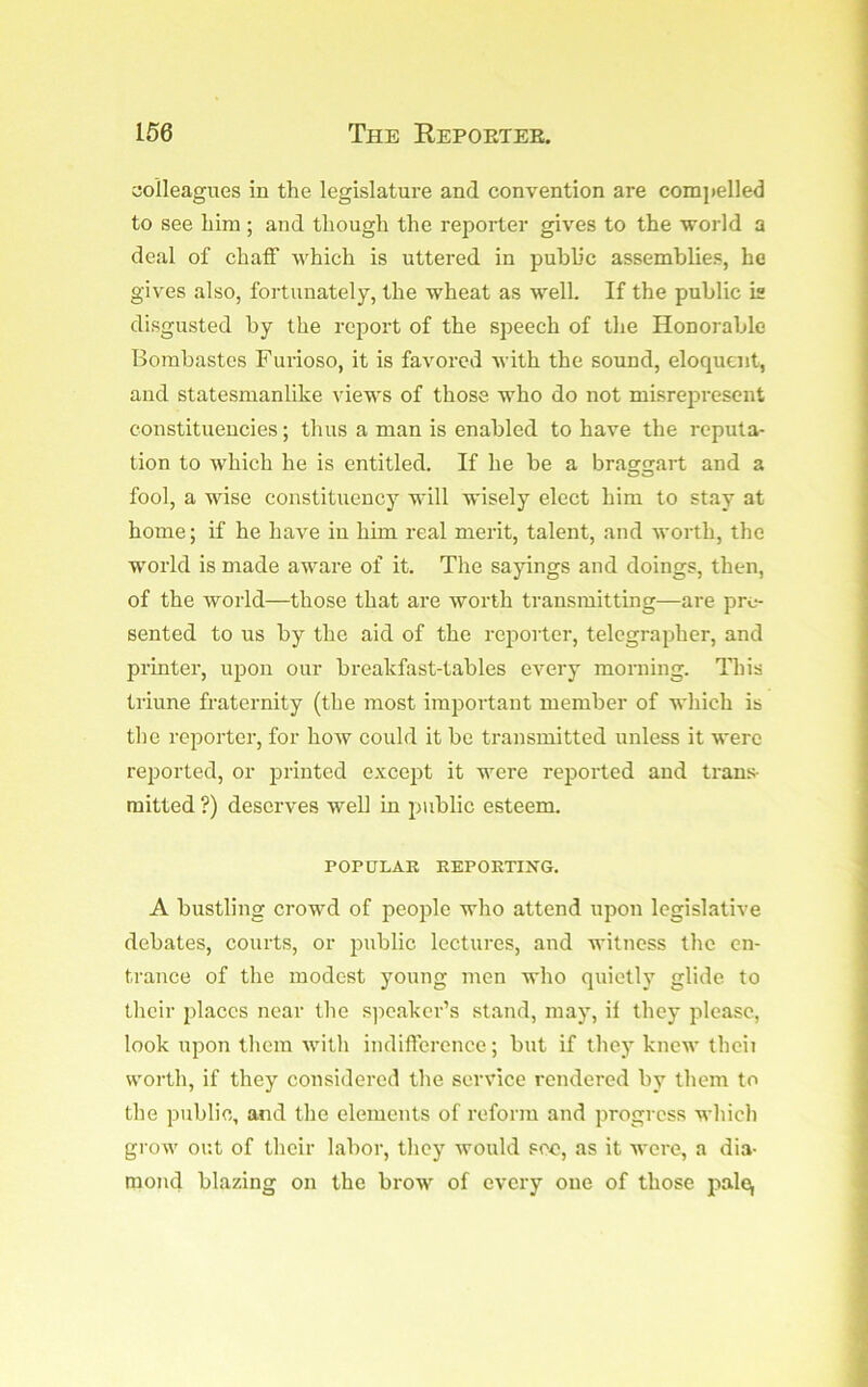 aolleagues in the legislature and convention are compelled to see him ; and though the re2iorter gives to the H-orld a deal of chaff which is uttered in public assemblies, he gives also, fortunately, the wheat as well. If the public is disgusted by the report of the speech of the Honorable Bombastes Furioso, it is favored with the sound, eloquent, and statesmanlike views of those who do not misrepresent constituencies; thus a man is enabled to have the reputa- tion to which he is entitled. If he be a braggart and a fool, a wise constituency will wisely elect him to stay at home; if he have in him real merit, talent, and worth, the world is made aware of it. The sayings and doings, then, of the world—those that are worth transmitting—are pre- sented to us by the aid of the reporter, telegrapher, and printer, ujDon our breakfast-tables every morning. This triune fraternity (the most important member of which is the rejiorter, for how could it be transmitted unless it were reported, or j^rinted excejit it were reported and trans- mitted ?) deserves well in jmblic esteem. POPULAR REPORTING. A bustling crowd of peojile who attend upon legislative debates, courts, or jmblic lectures, and witness the en- trance of the modest young men who quietly glide to their jilaccs near the S]icaker’s stand, may, if they please, look ujion them with indifference; but if they knew theii worth, if they considered the service rendered by them to the public, and the elements of reform and progress which grow out of their labor, they would see, as it wore, a dia- mond blazing on the brow of every one of those pale^