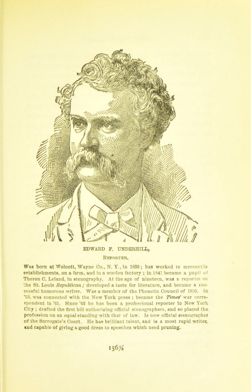 f EDWARD F. UNDERHILL, Reporter, Was born at Wolcott, Wayne Co., N. Y., in 1830; has worked In mercantile establlahmenta, on a farm, and in a woolen factory ; in 1S4~ became a pupil ol Tberon C. Leland, in atenography. At the age of nineteen, was a reporter on '.he St. Louis Republican ; developed a taste for literature, and became a tuc- cessfnl humorous writer. Was a member of the Phonetic Council of 1850. In '53. was connected with the New York press ; became the TimtM' war corre- spondent in ’61. Since ’62 he has been a professional reporter in New York City ; drafted the first bill authorizing oflicial stenographers, and so placed the profession on an equal standing with that of law. Is now official stenographer of the Surrogate’s Court. He has brilliant talent, and is a most rapid writer, and capable of giving a good dress to speeches which need pruning. IS6>^