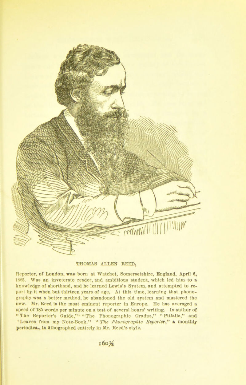 THOMAS ALLEN REED, Reporter, of London, wag born at Watchet, Somersetshire, England, April 6, 1K25. Was an inveterate reader, and ambitione etndent, which led him to a knowledge of shorthand, and he learned Lewis’s System, and attempted to re- port by it when hut thirteen years of age. At this time, learning that phono- graphy was a better method, he abandoned the old system and mastered the new. Mr. Reed is the most eminent reporter in Enrope. He has averaged a speed of 18S words per minnte on a test of several hours’ writing. Is author of “The Reporter’s Guide,”'“The Phonographic Grades,” “Pitfalls,” and ‘ Leaves from my Note-Book.” “ The Phonographic Reporter, a monthly periodica-, la lithographed entirely in Mr. Reed’s style. l6o)4