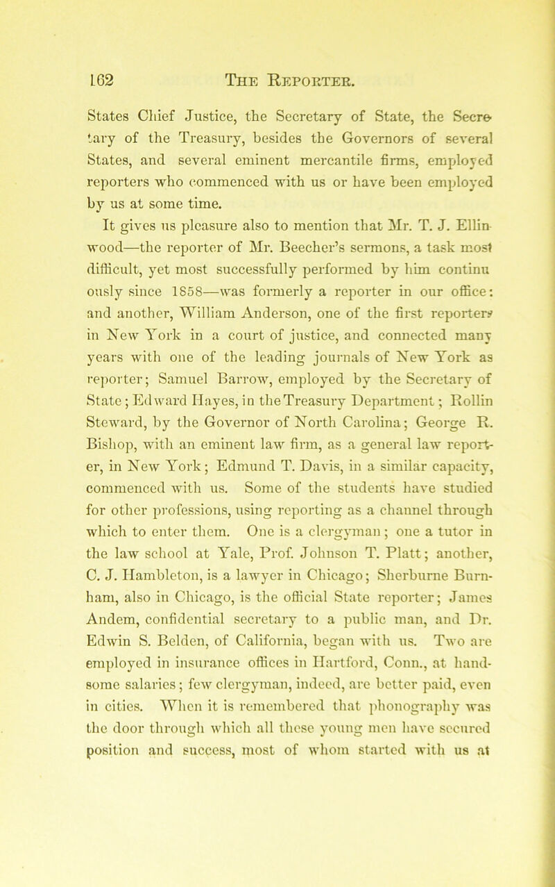 States Chief Justice, the Secretary of State, the Secre tary of the Treasury, besides the Governors of several States, and several eminent mercantile firms, emjjloyed reporters who commenced with us or have been employed by us at some time. It gives us pleasure also to mention that Mr. T. J. Ellin wood—the reporter of Mr. Beecher’s sermons, a task most difficult, yet most successfully performed by him continu ously since 1858—was formerly a reporter in our office: and another, William Anderson, one of the first reporter# in New York in a court of justice, and connected many years with one of the leading journals of New York as reporter; Samuel Barrow, employed by the Secretary of State; Edward Hayes, in the Treasury Department; Rollin Steward, by the Governor of North Carolina; George R. Bishop, with an eminent law firm, as a general law report- er, in New York; Edmund T. Davis, in a similar capacity, commenced with us. Some of the students have studied for other pi-ofessions, using reporting as a channel through which to enter them. One is a clergyunan ; one a tutor in the law school at Yale, Prof. Johnson T. Platt; another, C. J. Ilambleton, is a lawyer in Chicago; Sherburne Burn- ham, also in Chicago, is the official State reporter; James Andem, confidential secretary to a public man, and Dr. Edwin S. Belden, of California, began with us. Two are employed in insurance offices in Hartford, Conn., at hand- some salaries; few clergyman, indeed, are better paid, even in cities. When it is remembered that phonography’ Avaa the door through which all these y’oung men Iiavc secured position and success, most of whom started with us at