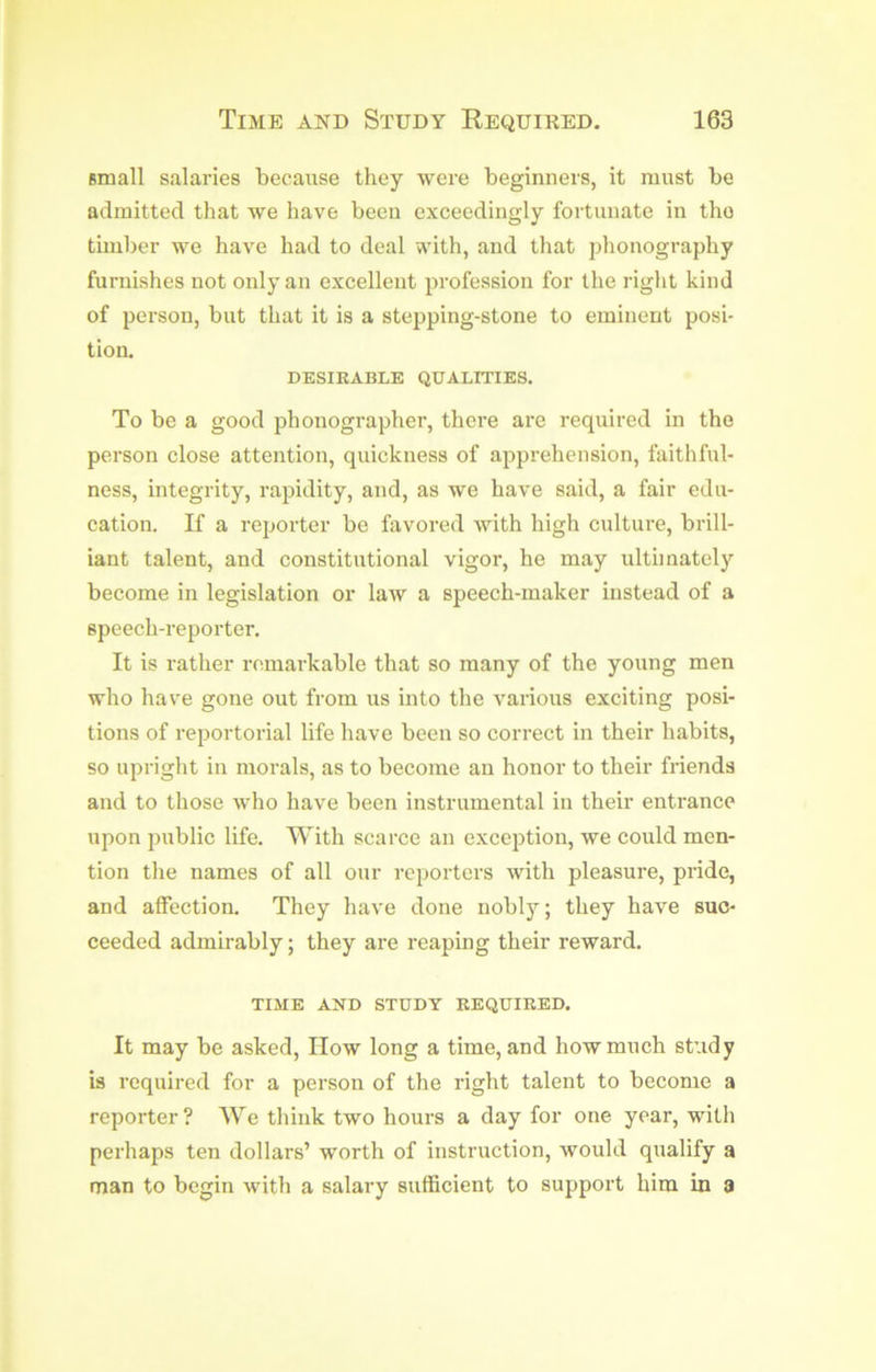 small salaries because they were beginners, it must be admitted that we have been exceedingly fortunate in the timber we have had to deal with, and that phonography furnishes not only an excellent profession for the right kind of person, but that it is a stepping-stone to eminent posi- tion. DESIRABLE QUALITIES. To be a good phonographer, there are required in the person close attention, quickness of apprehension, faithful- ness, integrity, rapidity, and, as we have said, a fair edu- cation. If a reporter be favored with high culture, brill- iant talent, and constitutional vigor, he may ultimately become in legislation or law a speech-maker instead of a speech-reporter. It is rather remarkable that so many of the young men who have gone out from us into the various exciting posi- tions of reportorial life have been so correct in their habits, so upright in morals, as to become an honor to their friends and to those who have been instrumental in their entrance upon public life. With scarce an exception, we could men- tion the names of all our reporters with pleasure, pride, and affection. They have done nobly; they have suc- ceeded admirably; they are reaping their reward, TIME AND STUDY REQUIRED. It may be asked, IIow long a time, and how much study is required for a person of the right talent to become a reporter ? We think two hours a day for one year, with perhaps ten dollars’ worth of instruction, would qualify a man to begin with a salary sufficient to support him in a