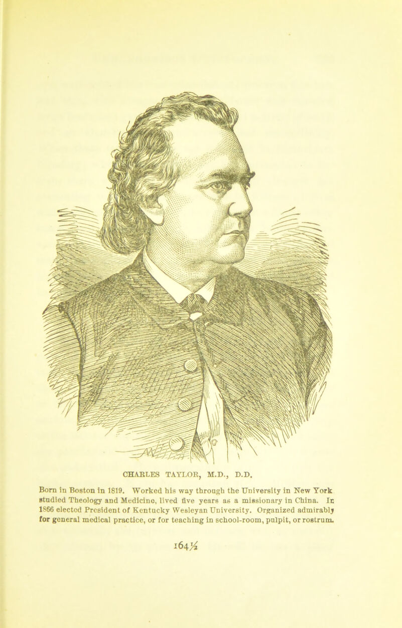 CHABLES TAYLOR, M.D., D.D. Born in Boston in 1819. Worked his way through the University in New York studied Theology and Medicine, lived five years as a missionary in China. Ic 1S66 elected President of Kentucky Wesleyan University. Organized admirably for general medical practice, or for teaching in school-room, pulpit, or rostrum. l6^'A