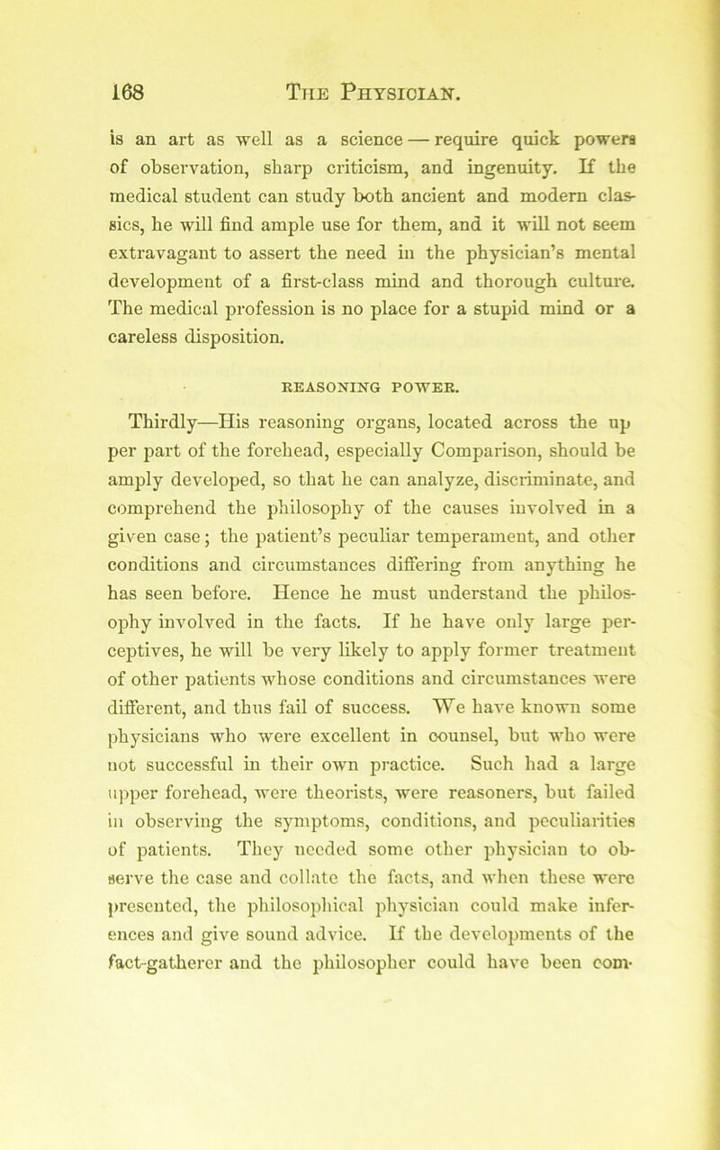 is an art as well as a science — require quick powers of observation, sharp criticism, and ingenuity, K the medical student can study both ancient and modern clas- sics, he will find ample use for them, and it will not seem extravagant to assert the need in the physician’s mental development of a first-class mind and thorough culture. The medical profession is no place for a stupid mind or a careless disposition. EEASONING POWEE. Thirdly—His reasoning organs, located across the up per part of the forehead, especially Comparison, should be amply developed, so that he can analyze, discriminate, and comprehend the philosophy of the causes involved in a given case; the patient’s peculiar temperament, and other conditions and circumstances difiering from anything he has seen befoi'e. Hence he must understand the philos- ophy involved in the facts. If he have only large per- ceptives, he will be very likely to apply former treatment of other patients whose conditions and circumstances were different, and thus fail of success. We haA'e known some physicians who were excellent in counsel, but who were not successful in their own practice. Such had a large upper forehead, were theorists, were reasoners, but failed ill observing the symptoms, conditions, and peculiarities of patients. They needed some other physician to ob- serve the case and collate the facts, and when these were presented, the philosophical physician could make infer- ences and give sound advice. If the developments of the fact-gatherer and the philosopher could have been com-