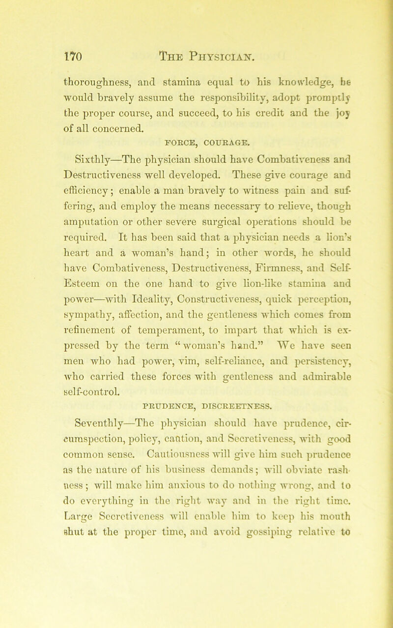 thoroughness, and stamina equal to his knowledge, he would bravely assume the responsibility, adopt promptly the proper course, and succeed, to his credit and the joy of all concerned. FORCE, COtTEAGE. Sixthly—The physician should have Combativeness and Destructiveness well developed. These give courage and efficiency; enable a man bravely to witness pain and suf- fering, and employ the means necessary to relieve, though amputation or other severe surgical oj^erations should be required. It has been said that a physician needs a lion’s heart and a woman’s hand; in other words, he should have Combativeness, Destructiveness, Firmness, and Self- Esteem on the one hand to give lion-like stamina and power—with Ideality, Constructiveness, quick perception, sympathy, affection, and the gentleness which comes from refinement of temperament, to impart that which is ex- pressed by the term “woman’s hand.” TVe have seen men who had powei’, vim, self-reliance, and persistency, who carried these forces with gentleness and admirable self-control. PRUDENCE, DISCREETNESS. Seventhly—The iihysician should have prudence, cir- cumspection, policy, caution, and Secretiveness, with good common sense. Cautiousness will give him such prudence as the nature of his business demands; will obviate rash- ness ; will make him anxious to do nothing wrong, and to do everything in the right way and in the right tim.e. Large Secretiveness will enable him to keep his mouth shut at the proper time, and avoid gossiping relative to