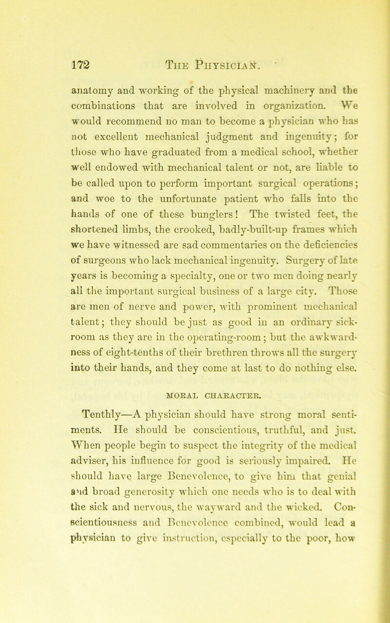 anatomy and working of the physical machinery and the combinations that are involved in organization. We would recommend no man to become a physician who has not excellent mechanical judgment and ingenuity; for lliose who have graduated from a medical school, whether well endowed with mechanical talent or not, are liable to be called upon to perform important surgical operations; and woe to the unfortunate patient who falls into the hands of one of these bunglers! The twisted feet, the shortened limbs, the crooked, badly-built-up frames which we have witnessed are sad commentaries on the deficiencies of surgeons who lack mechanical ingenuity. Surgery of late years is becoming a specialty, one or two men doing nearly all the important surgical business of a large city. Those are men of nerve and power, vdth prominent mechanical talent; they should be just as good in an ordinary sick- room as they are in the operating-room; but the awkward- ness of eight-tenths of their brethren throws all the surgery into their hands, and they come at last to do nothing else. MORAL CHARACTER. Tenthly—A physician should have strong moral senti- ments. lie should be conscientious, truthful, and just. When people begin to susj^ect the integrity of the medical adviser, his influence for good is seriously unpaired. He should have large Benevolence, to give him that genial and broad generosity which one needs who is to deal with the sick and nervous, the wavward and the wicked. Con- Bcientiousncss and Benevolence combined, would lead a physician to give instniction, especially to the poor, how