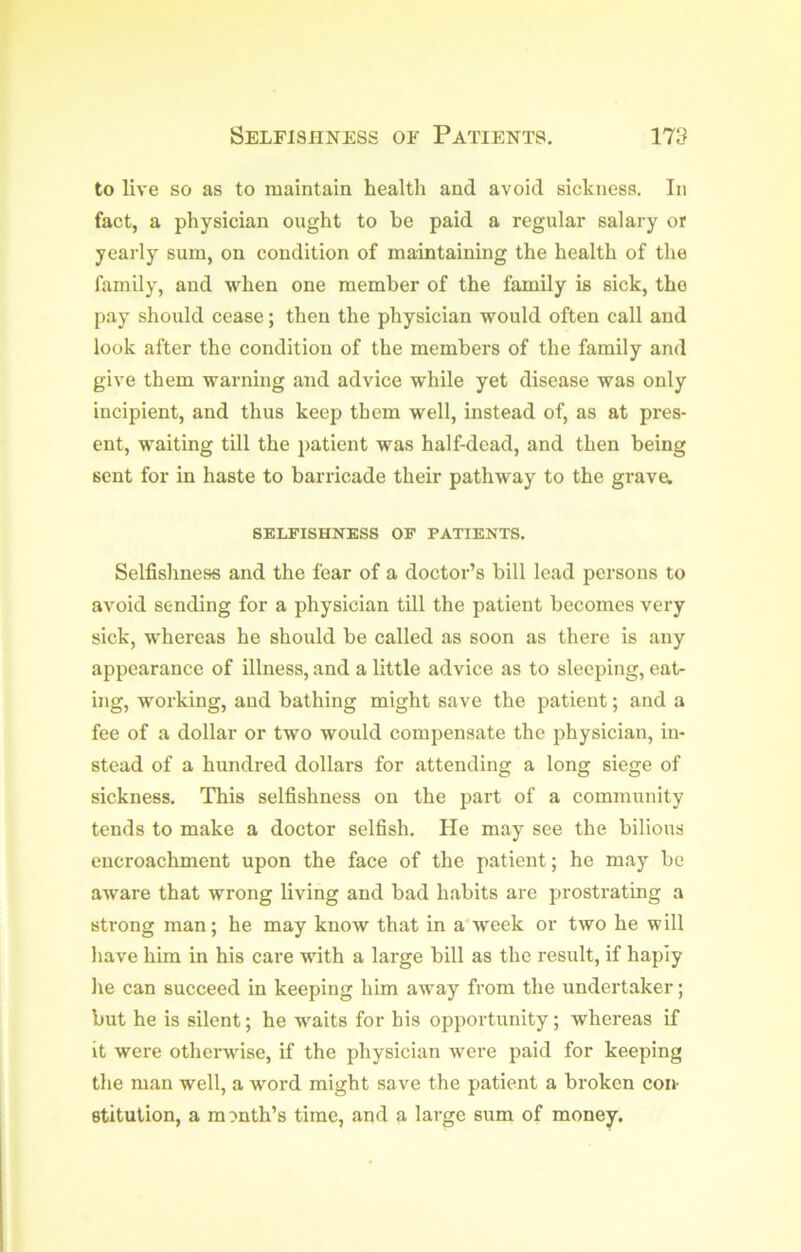 to live so as to maintain health and avoid sickness. In fact, a physician ought to he paid a regular salary or yearly sum, on condition of maintaining the health of the family, and when one member of the family is sick, the pay should cease; then the physician would often call and look after the condition of the members of the family and give them warning and advice while yet disease was only incipient, and thus keep them well, instead of, as at pres- ent, waiting till the patient was half-dead, and then being sent for in haste to barricade their pathway to the grave, SELFISHNESS OF PATIENTS, Selfishness and the fear of a doctor’s bill lead persons to avoid sending for a physician till the patient becomes very sick, whereas he should be called as soon as there is any appearance of illness, and a little advice as to sleeping, eat- ing, working, and bathing might save the patient; and a fee of a dollar or two would compensate the physician, in- stead of a hundred dollars for attending a long siege of sickness. This selfishness on the part of a community tends to make a doctor selfish. He may see the bilious encroachment upon the face of the patient; he may be aware that wrong living and bad habits are prostrating a sti’ong man; he may know that in a'week or two he will have him in his care with a large bill as the result, if hapiy he can succeed in keeping him away from the undertaker; but he is silent; he waits for his opportunity; whereas if it were otherwise, if the physician were paid for keeping the man well, a word might save the patient a broken con stitution, a month’s time, and a large sum of money.