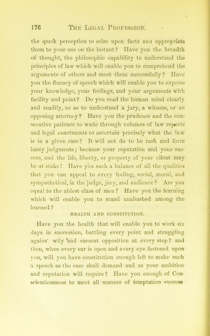 tLe qmclc perception to seize upon facts ana appropriate them to your use on the instant ? Have you the breadth of thought, the philosophic capability to understand the principles of law which will enable you to comprehend the arguments of others and meet them successfully ? Have you the fluency of speech which will enable you to express your knowledge, your feelings, and your arguments with flicility and point? Do you read the human mind clearly and readily, so as to understand a jury, a witness, or an opposing attorney ? Have you the prudence and the con- secutive patience to wade through volumes of law reports and legal enactments to ascertain precisely what the law is in a given case ? It will not do to be rash and form hasty judgments; because )'Our reimtation and your suc- cess, and the life, liberty, or property of your cbent may be at stake! Have you such a balance of all the qualities that you can appeal to every feeling, social, moral, and sympathetical, in the judge, jury, and audience ? Are you equal to the ablest class of men ? Have you the learning which will enable you to stand unabashed among the learned ? HEALTH ATSTD CONSTITUTION. Have you the health that will enable you to work six days in succession, battling every point and struggling agains- wily‘and earnest opposilion at every step? and then, when eveiy ear is open and every eye fastened upon you, will you have constitution enough left to make such a speech as the case shall demand and as your ainbitioit and reputation will require ? Have you enough of Con- scientiousness to meet all manner of temptation success