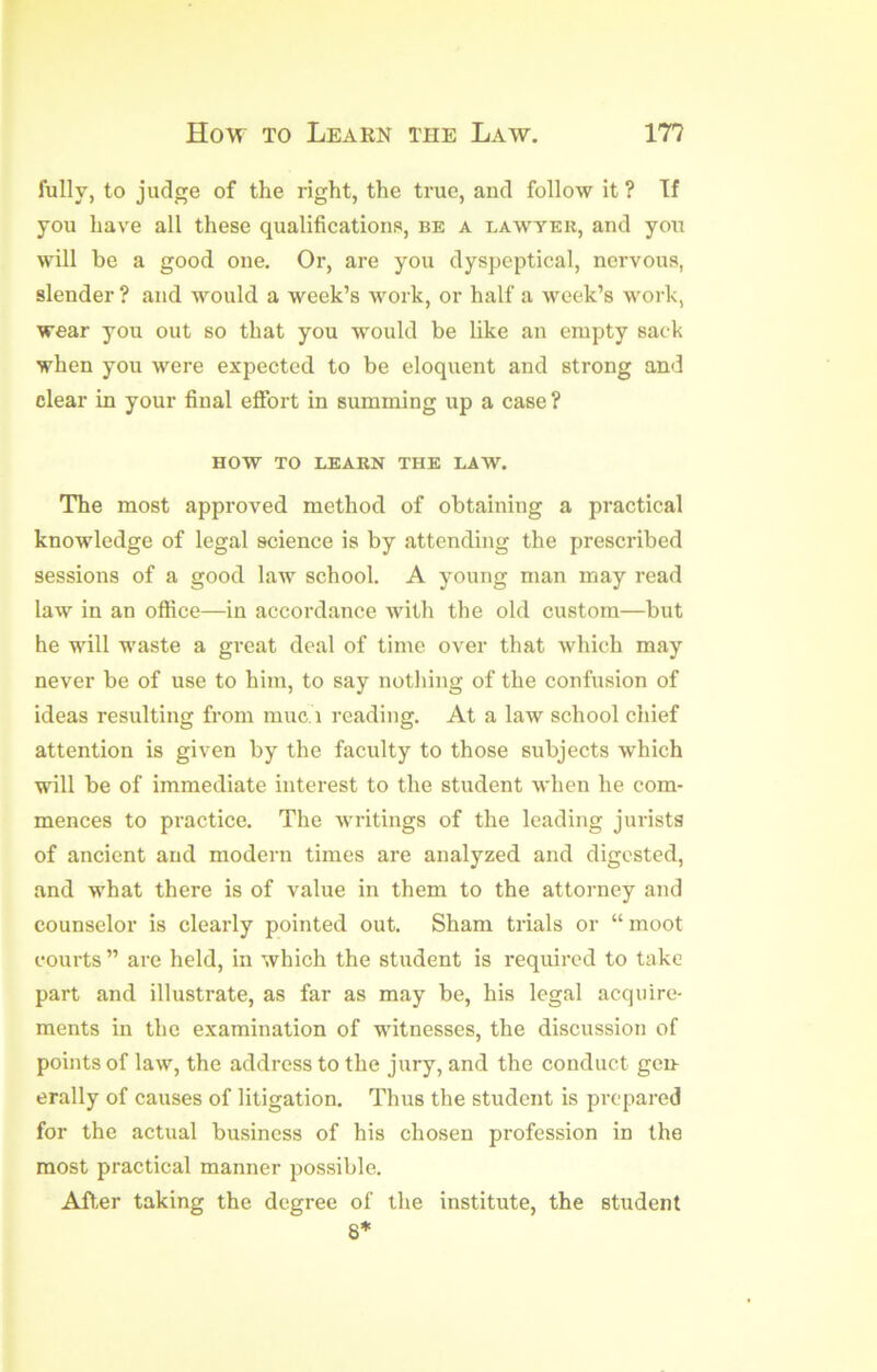 fully, to judge of the right, the true, and follow it ? If you have all these qualifications, be a lawyeu, and you will he a good one. Or, are you dyspeptical, nervous, slender ? and would a week’s work, or half a week’s work, wear you out so that you would be like an empty sac k when you were expected to be eloquent and strong and clear in your final effort in summing up a case ? HOW TO LEAKN THE LAW. The most approved method of obtaining a practical knowledge of legal science is by attending the prescribed sessions of a good law school. A young man may read law in an office—in accordance with the old custom—but he will waste a great deal of time over that which may never be of use to him, to say nothing of the confusion of ideas resulting from muc. i reading. At a law school chief attention is given by the faculty to those subjects which will be of immediate interest to the student when he com- mences to pi’actice. The writings of the leading jurists of ancient and modern times are analyzed and digested, and what there is of value in them to the attorney and counselor is clearly pointed out. Sham trials or “ moot courts ” are held, in which the student is required to take part and illustrate, as far as may be, his legal acquire- ments in the examination of witnesses, the discussion of points of law, the address to the jury, and the conduct gen- erally of causes of litigation. Thus the student is prepared for the actual business of his chosen profession in the most practical manner jjossible. Aff.er taking the degree of the institute, the student 8*