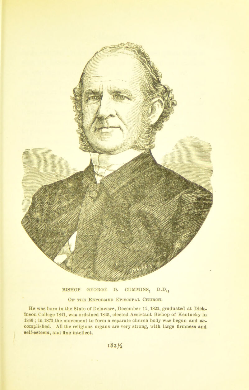 BISHOP GEORGE D. CUMMINS, D.D,, Op the Repormed Episcopal Chttrch. He was born in the State of Delaware, December 11, 1822, gradnated at Dick- inson College 1841, wa» ordained 1845, elected Assistant Bishop of Kentucky in 18116 ; in 1873 the movement to form a separate church body was begun and ac- complished. All the religions organs arc very strong, with large firmness and self-eatecm, and fine intellect. i82>^