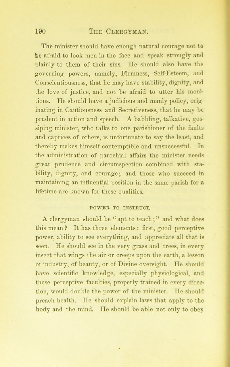 The minister should have enough natural courage not to bo afraid to look men in the face and speak strongly ami plainly to them of their sins. He should also have the governing powers, namely, Firmness, Self-Esteem, and Conscientiousness, that he may haA'e stability, dignity, and the love of justice, and not be afraid to utter his moni- tions. He should have a judicious and manly policy, orig- inating in Cautiousness and Secretiveness, that he may be prudent in action and speech, A babbling, talkative, gos- siping minister, who talks to one parishioner of the faults and caprices of others, is unfortunate to say the least, and thereby makes himself contemjjtible and unsuccessful. In the administration of parochial affairs the minister needs great prudence and circumspection combined with sta- bility, dignity, and courage; and those who succeed in maintaining an influential position in the same parish for a lifetime are known for these qualities. POWER TO INSTRUCT. A clergyman bhould be “ apt to teach ; ” and what does this mean ? It has three elements : first, good perceptive power, ability to see everytlring, and appreciate all that is seen. He should see in the very grass and trees, in every insect that wings the air or creeps upon the earth, a lesson of industry, of beauty, or of Divine oversight. He should have scientific knowledge, especially physiological, and these perceptive faculties, properly trained in every direc- tion, would double the power of the minister. He should preach health. He should explain laws that apply to the body and the mind. He should be able not only to obey