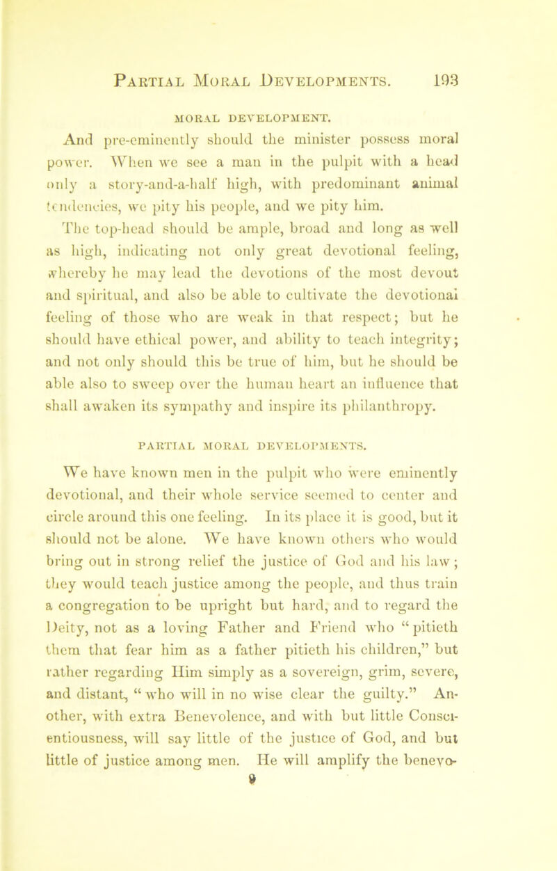 MORAL DEVELOPMENT. And pre-eminently should the minister possess moral power. Wh.en we see a man in the pulpit with a hea<,l only a story-and-a-half high, with predominant animal tcndeneies, we pity his people, and we pity him. The top-head should be ample, broad and long as well as high, indieating not only great devotional feeling, ffhereby he may lead the devotions of the most devout and spiritual, and also be able to cultivate the devotional feeling of those who are weak in that respect; but he should have ethical power, and ability to teach integrity; and not only should this be true of him, but he should be able also to sweep over the human heart an inlluence that shall awaken its sympathy and inspire its philanthropy. PARTIAL MORAL DEVELOPMENT.S. We have known men in the pulpit who were eminently devotional, and their whole service seemed to center and circle around this one feeling. In its place it is good, but it should not be alone. We have known others who would bring out in strong relief the justice of God and his law; they would teach justice among the people, and thus train a congregation to be upright but hard, and to regard the Deity, not as a loving Father and Friend who “ pitieth them that fear him as a father pitieth his children,” but rather regarding Him simply as a sovereign, grim, severe, and distant, “ who will in no wise clear the guilty.” An- other, with extra Benevolence, and with but little Consci- entiousness, will say little of the justice of God, and but little of justice among men. He will amplify the benevo »