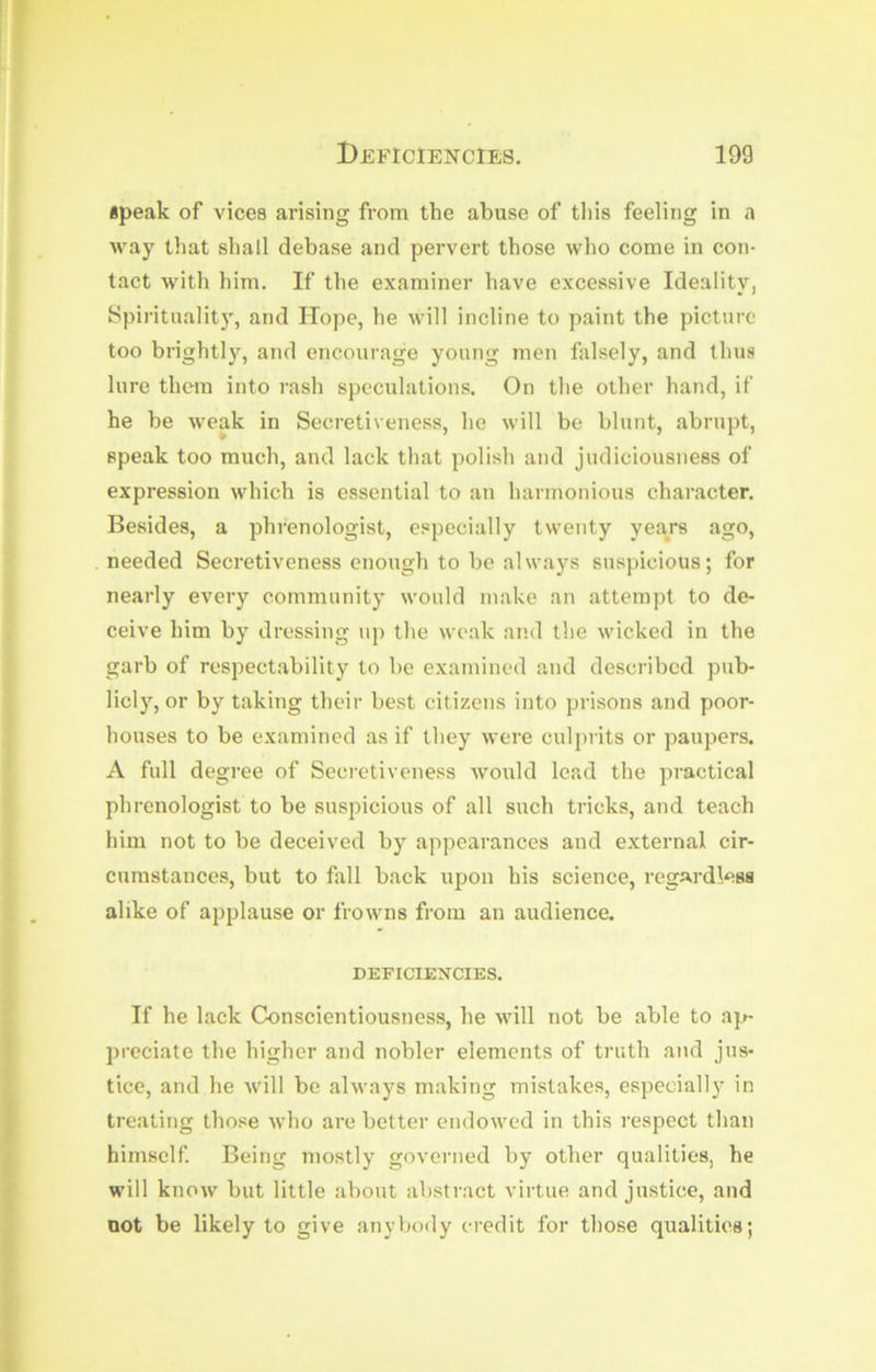 apeak of vices arising from the abuse of this feeling in a way that shall debase and pervert those who come in con- tact with him. If the examiner have excessive Ideality, Spirituality, and Hope, he will incline to paint the picture too brightly, and encourage young men falsely, and thus lure them into rash speculations. On the other hand, if he be weak in Secretiveness, he will be blunt, abrupt, speak too much, and lack that polish and judiciousness of expression which is essential to an harmonious character. Besides, a phrenologist, especially twenty years ago, needed Secretiveness enough to be always suspicious; for nearly every community would make an attempt to de- ceive him by dressing uj) the weak and the wicked in the garb of respectability to be examined and described pub- licly, or by taking their best citizens into prisons and poor- houses to be examined as if they were culprits or paupers. A full degree of Secietiveness would lead the practical phrenologist to be suspicious of all such tricks, and teach him not to be deceived by appearances and external cir- cumstances, but to fall back upon his science, regardless alike of applause or frowns from an audience. DEFICIENCIES. If he lack Conscientiousness, he will not be able to ap- preciate the higher and nobler elements of truth and jus- tice, and he will be always making mistakes, especially in treating those who are better endowed in this respect than himself. Being mostly governed by other qualities, he will know but little about abstract virtue and justice, and not be likely to give anybody credit for those qualities;