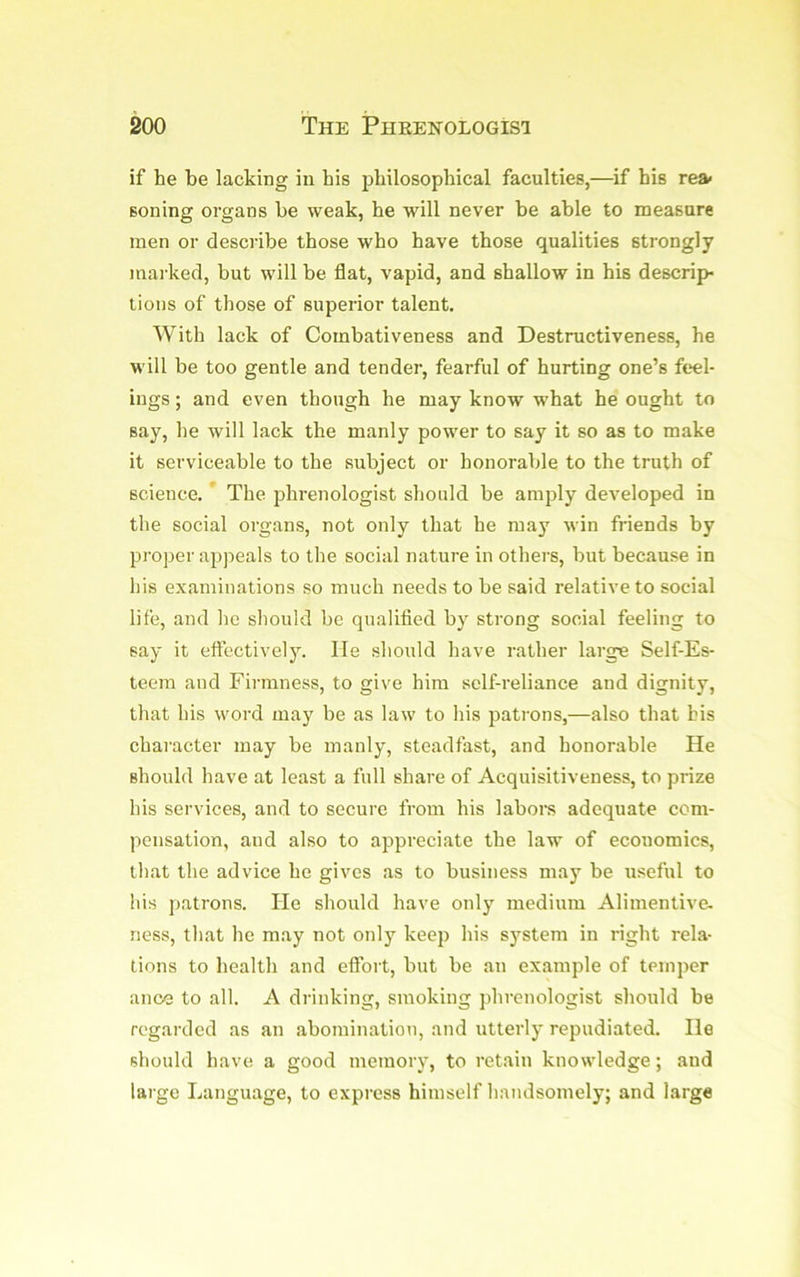 if he be lacking in his philosophical faculties,—if his rea< Boning organs be weak, he will never be able to measure men or describe those who have those qualities strongly maiked, but will be flat, vapid, and shallow in his descrip- tions of those of superior talent. With lack of Combativeness and Destructiveness, he will be too gentle and tender, fearful of hurting one’s feel- ings ; and even though he may know what he ought to say, he will lack the manly power to say it so as to make it serviceable to the subject or honorable to the truth of science. * The jshrenologist should be anqfly developed in the social organs, not only that he may win friends by proper appeals to the social nature in others, but because in his examinations so much needs to be said relative to social life, and he should be qualified by strong social feeling to say it eftectively. He should have rather large Self-Es- teem and Firmness, to give him self-reliance and dignity, that his word may be as law to his patrons,—also that bis character may be manly, steadfast, and honorable He should have at least a full share of Acquisitiveness, to prize his services, and to secure from his labors adequate com- pensation, and also to appreciate the law of economics, that the advice he gives as to business may be useful to his patrons. He should have only medium Alinientive. ness, that he may not only keep his system in right rela- tions to health and effort, but be an example of temper ance to all. A drinking, smoking phrenologist should be regarded as an abomination, and utterly repudiated. He should have a good memory, to retain knowledge; and large Language, to express himself handsomely; and large