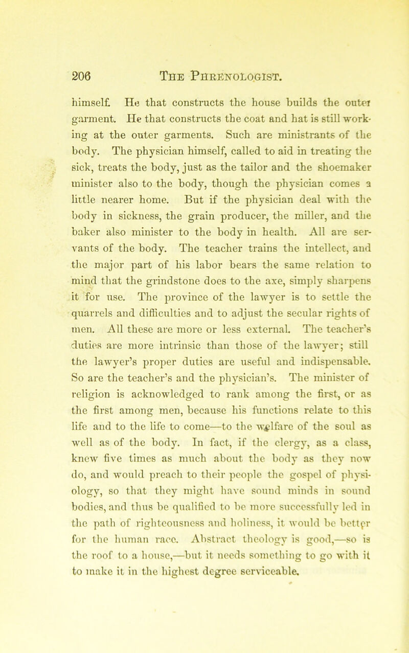 himsel£ H<3 that constructs the house builds the outer gai-ment. He that constructs the coat and hat is still work- ing at the outer garments. Such are ministrants of the body. The physician himself, called to aid in treating the sick, treats the body, just as the tailor and the shoemaker minister also to the body, though the physician comes a little nearer home. But if the physician deal with the body in sickness, the grain producer, the miller, and the baker also minister to the body in health. All are ser- vants of the body. The teacher trains the intellect, and the major part of his labor bears the same relation to mind that the grindstone does to the axe, simply sharpens it for use. The 2)rovince of the lawyer is to settle the qiiarrels and difficulties and to adjust the secular rights of men. All these are more or less external- The teacher’s duties are more intrinsic than those of the lawyer; still the lawyer’s proper duties are useful and indispensable. So are the teacher’s and the physician’s. The minister of religion is acknowledged to rank among the first, or as the first among men, because his functions relate to this life and to the life to come—to the welfare of the soul as well as of the body. In fact, if the clergy, as a class, knew five times as much about the body as they now do, and would preach to their people the gospel of physi- ology, so that they might have sound minds in sound bodies, and thus be qualified to be more successfully led in the path of righteousness and holiness, it would be better for the human race. Abstract theology is good,—so is the roof to a house,—but it needs something to go with it to make it in the highest degree ser\-iceable.