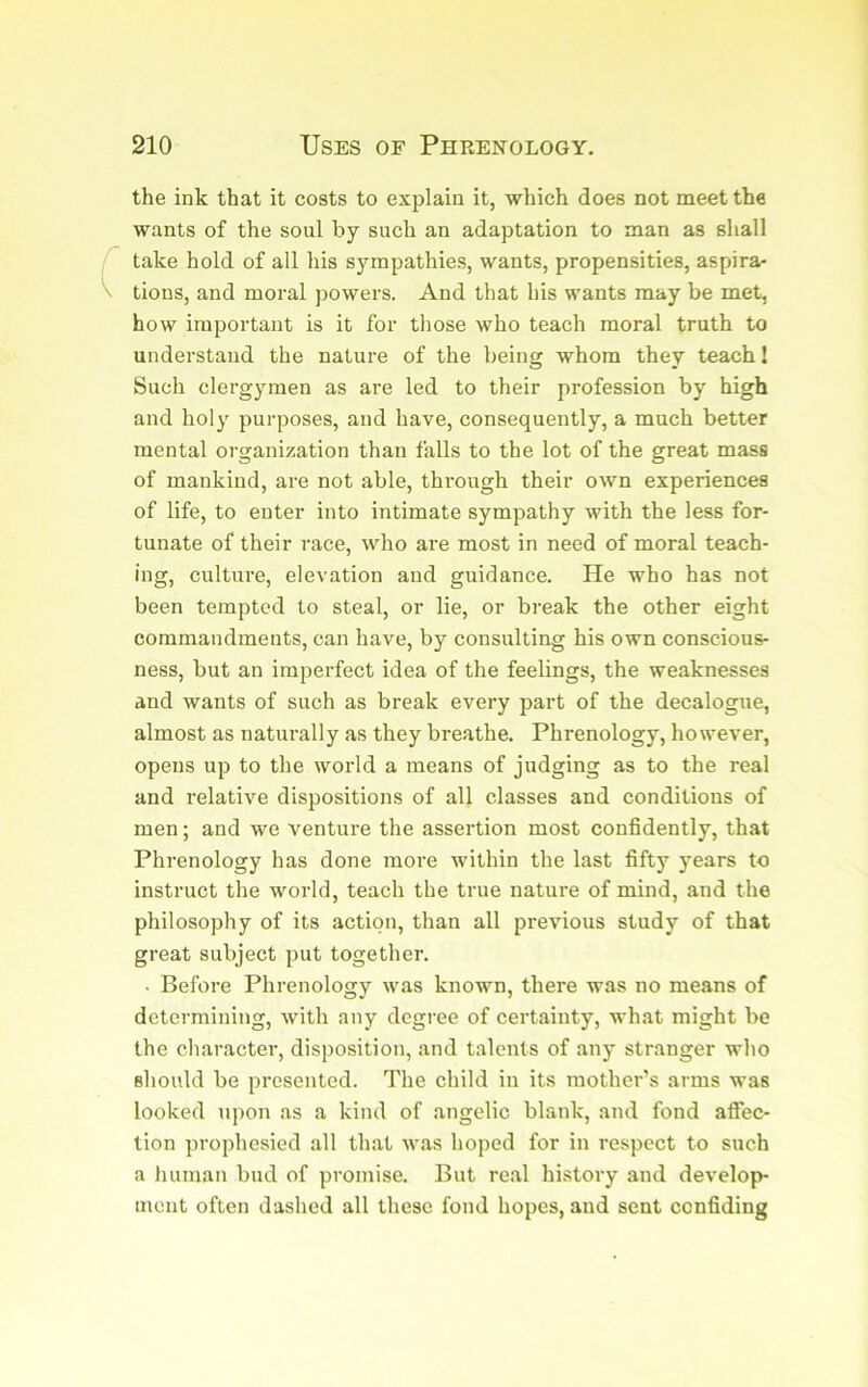 the ink that it costs to explain it, which does not meet the wants of the soul by such an adaptation to man as shall take hold of all his sympathies, wants, propensities, aspira- tions, and moral powers. And that his wants may be met, how important is it for those who teach moral truth to understand the nature of the being whom they teach 1 Such clergymen as are led to their profession by high and holy purposes, and have, consequently, a much better mental organization than falls to the lot of the great mass of mankind, are not able, through their own experiences of life, to enter into intimate sympathy with the less for- tunate of their race, who are most in need of moral teach- ing, culture, elevation and guidance. He who has not been tempted to steal, or lie, or break the other eight commandments, can have, by consulting his own conscious- ness, but an imperfect idea of the feelings, the weaknesses and wants of such as break every part of the decalogue, almost as naturally as they breathe. Phrenology, however, opens up to the world a means of judging as to the real and relative dispositions of all classes and conditions of men; and we venture the assertion most confidently, that Phrenology has done more within the last fifty years to instruct the world, teach the true nature of mind, and the philosophy of its action, than all previous study of that great subject put together. . Before Phrenology was known, there was no means of determining, with any degree of certainty, what might be the character, disposition, and talents of any stranger who should be presented. The child in its mother’s arms was looked upon as a kind of angelic blank, and fond afi*ec- tion prophesied all that was hoped for in respect to such a human bud of promise. But real history and develop- ment often dashed all these fond hopes, and sent confiding