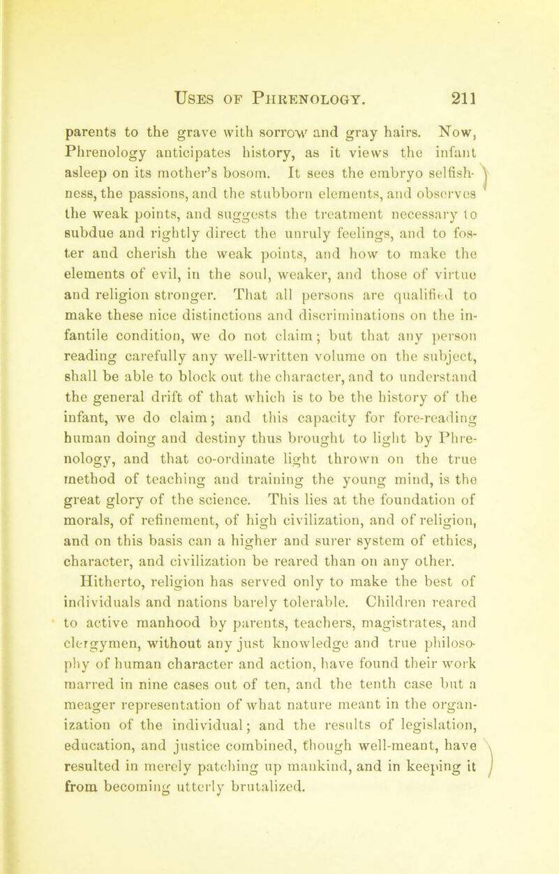 parents to the grave with sorrow' and gray hairs. Now, Phrenology anticipates history, as it views the infant asleep on its mother’s bosom. It sees the embryo selfish- ness, the passions, and the stubborn elements, and observes the weak points, and suggests the treatment necessary to subdue and rightly direct the unruly feelings, and to fos- ter and cherish the weak points, and how to make the elements of evil, in the soul, weaker, and those of virtue and religion stronger. That all persons are qualified to make these nice distinctions and discriminations on the in- fantile condition, we do not claim; but that any person reading carefully any well-written volume on the subject, shall be able to block out the character, and to understand the general drift of that which is to be the history of the infant, w'e do claim; and this capacity for fore-reading human doing and destiny thus brought to light by Phre- nology, and that co-ordinate light thrown on the true method of teaching and training the young mind, is the great glory of the science. This lies at the foundation of morals, of refinement, of high civilization, and of religion, and on this basis can a higher and surer system of ethics, character, and civilization be reared than on any other. Hitherto, religion has served only to make the best of individuals and nations barely tolerable. Children reared • to active manhood by parents, teachers, magistrates, and clergymen, w'ithout any just knowledge and true philoso- phy of human character and action, have found their -work marred in nine cases out of ten, and the tenth case but a meager representation of what nature meant in the organ- ization of the individual; and the results of legislation, education, and justice combined, though well-meant, have resulted in merely patching up mankind, and in keeping it from becoming utterly brutalized.