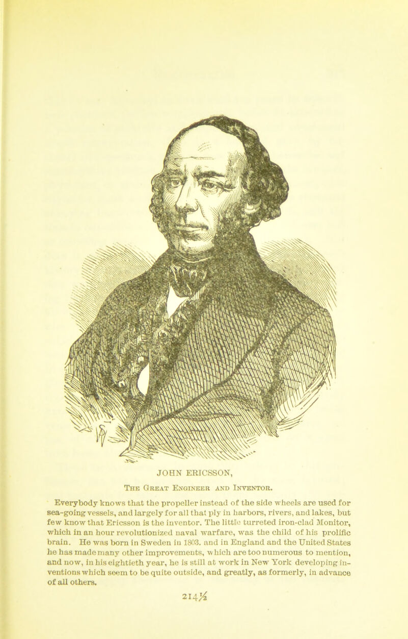 The Great Engineer and Inventor. Everybody knows that the propeller instead of the side wheels are used for sea-going vessels, and largely for all that ply in harbors, rivers, and lakes, but few know that Ericsson is the inventor. The littllo turreted iron-clad Monitor, which in an hour revolutionized naval warfare, was the child of his prolific brain. He was born in Sweden in 180.3. and in England and the United States he has made many other improvements, w hich are too numerous to mention, and now, in his eightieth year, he is still at work in New York developing in- ventions which seem to be quite outside, and greatly, as formerly, in advance of all others. 214;^ JOHN ERICSSON,