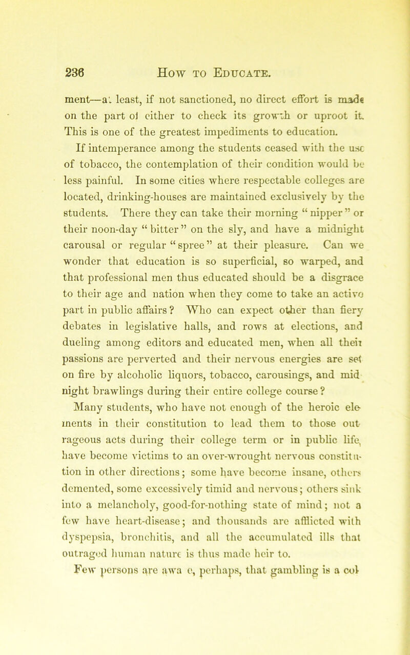 ment—a', least, if not sanctioned, no direct effort is made on the part oJ cither to check its gro\rxh or uproot it This is one of the greatest impediments to education. If intemjjerance among the students ceased with the use of tobacco, the contemplation of their condition would be less painful. In some cities where respectable colleges are located, drinking-houses are maintained exclusively by the students. There they can take their morning “ nipper ” or their noon-day “ bitter ” on the sly, and have a midnight carousal or regular “ spree ” at their pleasm-e. Can we wonder that education is so supei-ficial, so warped, and that professional men thus educated should be a disgrace to their age and nation when they come to take an active part in public affairs ? Who can expect other than fiery debates in legislative halls, and rows at elections, and dueling among editors and educated men, when all theii passions are perverted and their nervous energies are set on fire by alcoholic liquors, tobacco, carousings, and mid ni^ht brawlings during their entire college course ? Many students, who have not enough of the heroic ele- ments in their constitution to lead them to those out rageous acts during their college term or in public life, have become victims to an over-wrought nervous constitu- tion in other directions; some have become insane, othei-s demented, some excessively timid and nervous; others sink into a melancholy, good-for-nothing state of mind; not a few have heart-disease; and thousands are afilictcd with dyspepsia, bronchitis, and all the accumulated ills that outraged liuman nature is thus made heir to. Few persons are awa e, perhaps, that gambling is a col