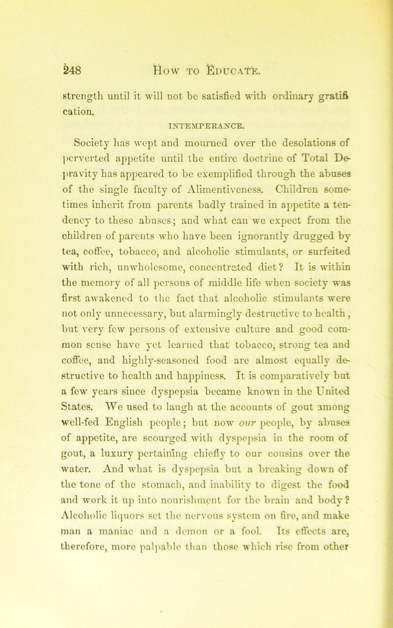 strength until it will not be satisfied with ordhiary gratifi cation. INTEWPERA^’^CE. Society has wept and mourned over the desolations of perverted appetite until the entire doctrine of Total De- pravity has appeared to be exemplified through the abuses of the single faculty of Alimentiveness. Children some- times inherit from parents badly trained in appetite a ten- dency to these abuses; and what can we expect from the children of jiarents who have been ignorantly drugged by tea, coffee, tobacco, and alcoholic stimulants, or surfeited with rich, unwholesome, concentrated diet? It is within the memory of all persons of middle life when society was first awakened to the fact that alcoholic stimulants were not only unnecessary, but alarmingly destructive to health, blit very few persons of extensive culture and good com- mon sense have yet learned that tobacco, strong tea and coffee, and highly-seasoned food are almost equally de- structive to health and hajjpiness. It is comparatively but a few years since dyspepsia became known in the United States. We used to laugh at the accounts of gout among well-fed English people; but now our people, by abuses of appetite, are scourged with dyspepsia in the room of gout, a luxury jiertaimng chiefly to our cousins over the water. And what is d3'spepsia but a breaking down of the tone of the stomach, and inability to digest the food and work it up into nourishment for the brain and body? Alcoholic liquors set the nervous system on fire, and make man a maniac and a demon or a fool. Its effects are, therefore, more jialpable than those which rise from other