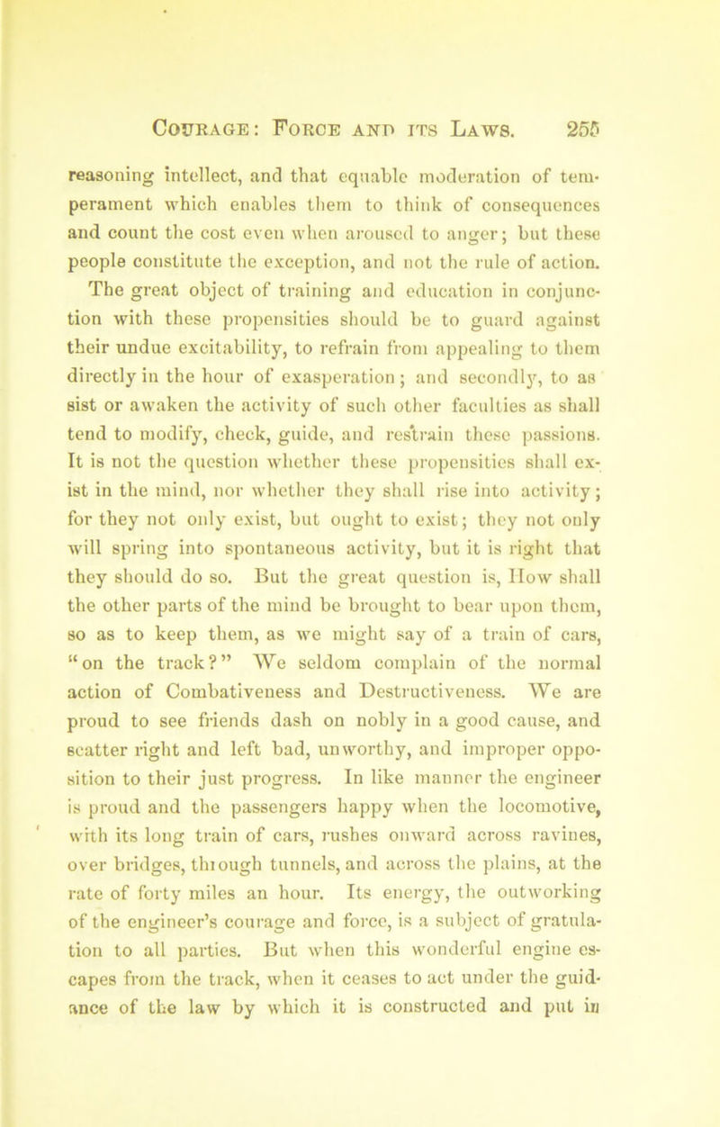 reasoning intellect, and that eqnablc moderation of tem- perament which enables them to think of consequences and count the cost even when aroused to anger; but these people constitute the exception, and not the rule of action. The great object of training and education in conjunc- tion with these propensities should be to guard against their undue excitability, to refrain from appealing to them directly in the hour of exasperation ; and secondl}^ to as sist or awaken the activity of such other faculties as shall tend to modify, check, guide, and res'train these passions. It is not the question whether these propensities shall ex- ist in the mind, nor whether they shall rise into activity; for they not only exist, but ought to exist; they not only will spring into spontaneous activity, but it is right that they should do so. But the great question is. How shall the other parts of the mind be brought to bear upon them, so as to keep them, as we might say of a train of cars, “on the track?” We seldom complain of the normal action of Combativeness and Destructiveness. We are proud to see fi-iends dash on nobly in a good cause, and scatter right and left bad, unworthy, and improper oppo- sition to their just progress. In like manner the engineer is proud and the passengers happy when the locomotive, with its long train of cars, rushes onward across ravines, over bridges, thiough tunnels, and across the plains, at the rate of forty miles an hour. Its energy, the outworking of the engineer’s courage and force, is a subject of gratula- tion to all parties. But wdien this wonderful engine es- capes from the track, when it ceases to act under the guid- ance of the law by which it is constructed and put iij