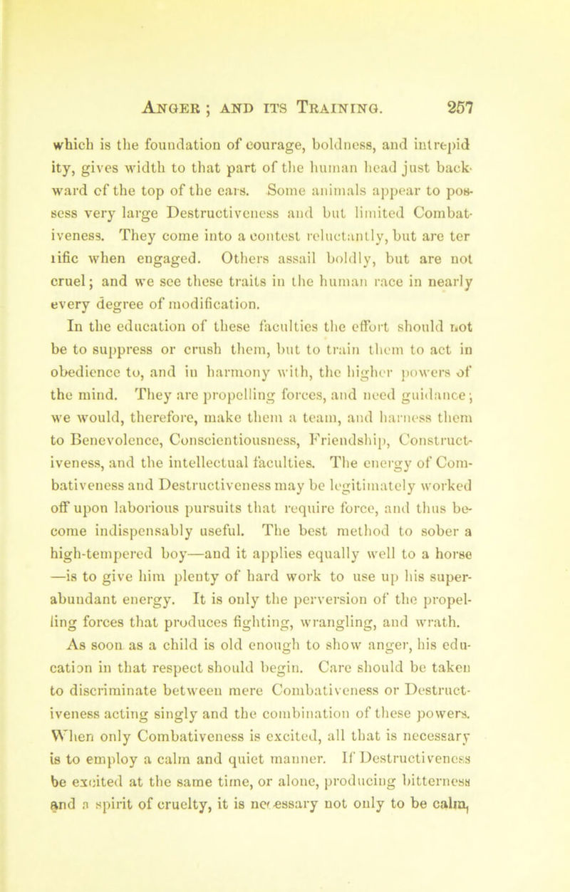 which is the foundation of courage, boldness, and intrepid ity, gives width to that part of tlie human head just back- ward of the top of the ears. Some animals appear to pos- sess very large Destructiveness and but limited Combat- iveness. They come into a contest reluctanlly, but are ter lific when engaged. Others assail boldly, but are not cruel; and we see these traits in the human race in nearly every degree of modification. In the education of these faculties the effort should not be to suppress or crush them, but to train them to act in obedience to, and in harmony with, the higher j)owers of the mind. They are propelling forces, and need guidance; we would, therefore, make them a team, and harness them to Benevolence, Conscientiousness, Friendship, Construct- iveness, and the intellectual faculties. The energy of Com- bativeness and Destructiveness may be legitimately worked off upon laborious pursuits that require force, and thus be- come indispensably useful. The best method to sober a high-tempered boy—and it applies equally well to a horse —is to give him plenty of hard work to use up his super- abundant energy. It is only the perversion of the propel- ling forces that produces fighting, wrangling, and wrath. As soon as a child is old enough to show angej-, his edu- cation in that respect should begin. Care should be taken to discriminate between mere Combativeness or Destruct- iveness acting singly and the combination of these powers. When only Combativeness is excited, all that is necessary is to employ a calm and quiet manner. If Destructiveness be excited at the same time, or alone, producing bitterness and a spirit of cruelty, it is ncf-essary not only to be calm,