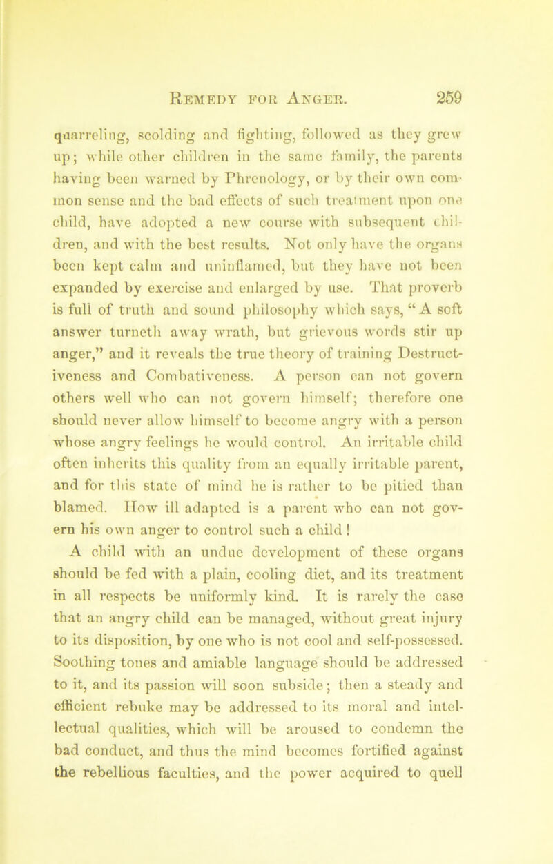 qaarreling, scolding and fighting, followed as they grew up; while other children in the same thinily, the parents having been warned by Phrenology, or by their own com- mon sense and the bad effects of such treaiment upon ono child, have adopted a ncAV course with subsequent chil- dren, and with the best results. Not only have the organs been kept calm and uninflamed, but they have not been expanded by exei'cise and enlarged by use. That proverb is full of truth and sound philosoidiy which says, “A soft answer turneth away wrath, but grievous words stir up anger,” and it reveals the true theory of training Destruct- iveness and Combativeness. A person can not govern others well who can not govern himself; therefore one should never allow himself to become angry with a person whose angry feelings he would control. An irritable child often inherits this quality from an equally irritable parent, and for this state of mind he is rather to be pitied than blamed. How ill adapted is a parent who can not gov- ern his own anger to control such a child! A child with an undue development of these organs should be fed Avith a plain, cooling diet, and its treatment in all respects be uniformly kinib It is rarely the case that an angry child can be managed, without great injury to its disposition, by one who is not cool and self-possessed. Soothing tones and amiable language should be addressed to it, and its passion will soon subside; then a steady and efficient rebuke may be addressed to its moral and intel- lectual qualities, which will be aroused to condemn the bad conduct, and thus the mind becomes fortified against the rebellious faculties, and the power acquired, to quell