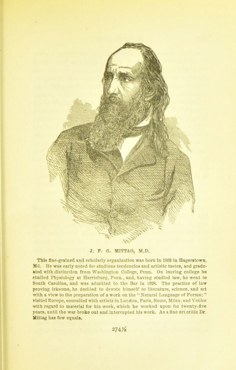 < \ I i ) I J. F. G. MITTAQ, M.D. This fine-grained and scholarly organization was bom in 1803 in Hagerstown, Md. He was early noted for studious tendencies and artistic tastes, and gradu- ated with distinction from Washington College, Penn. On leaving college he stndied Physiology at Harrisburg, Penn,, and, having stndied law, he went to South Carolina, and was admitted to the Bar in 1828. The practice of law proving irksome, he decided to devote himself to literature, science, and art with a view to the preparation of a work on the “Natural Language of Forms; ” visited Europe, consulted with artists in London, Paris, Rome, Milan, and Venice with regard to material for his work, which ho worked upon for twenty-five years, until the war broke out and interrupted his work. As a fine art critic Hr llittag has few equals. 274X