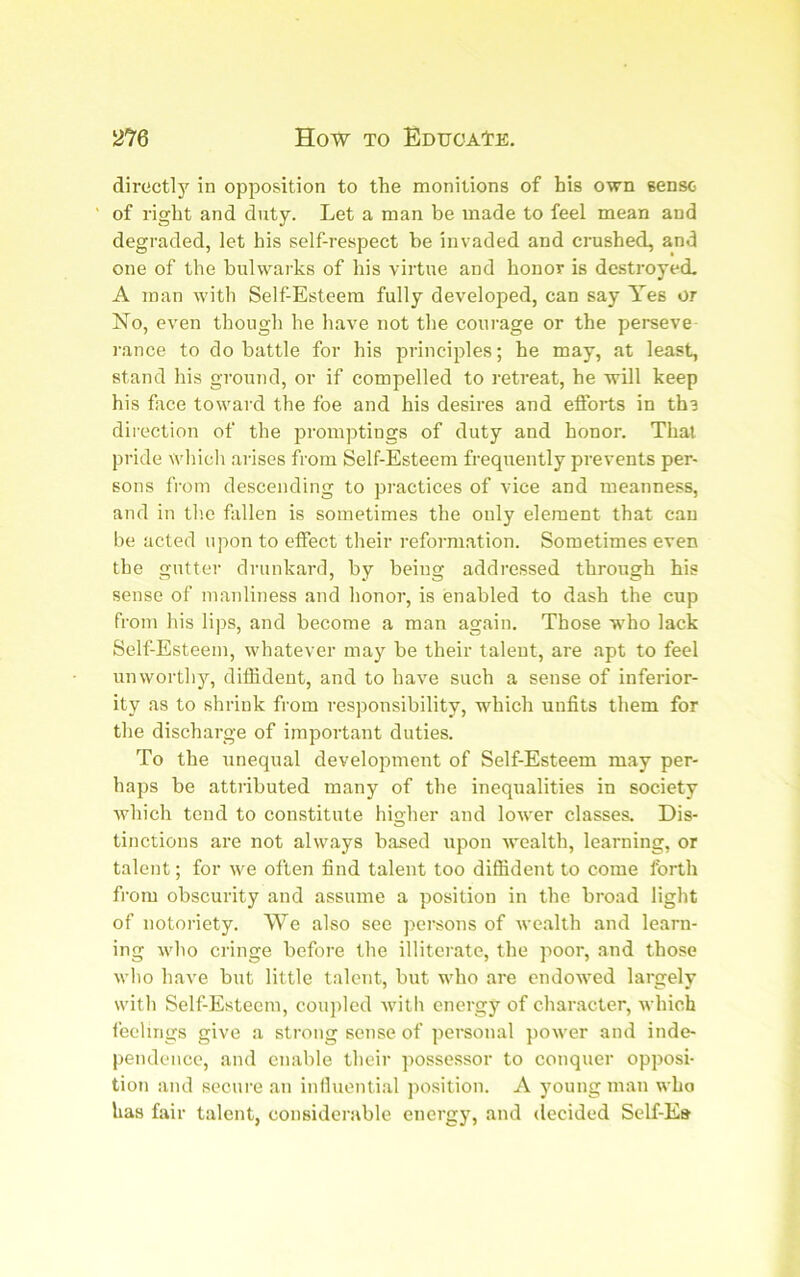 directly in opposition to the monitions of his own sense of right and duty. Let a man be made to feel mean and degraded, let his self-respect be invaded and crushed, and one of the bulwarks of his virtue and honor is destroyed. A man with Self-Esteem fully developed, can say Yes or No, even though he have not the courage or the perseve- rance to do battle for his principles; he may, at least, stand his ground, or if compelled to retreat, he will keep his face toward the foe and his desires and efforts in ths direction of the promptings of duty and honor. That pride wliich arises from Self-Esteem frequently prevents per- sons from descending to practices of vice and meanness, and in tlie fallen is sometimes the only element that can be acted upon to effect their reformation. Sometimes even the gutter drunkard, by being addressed through his sense of manliness and honor, is enabled to dash the cup from his lips, and become a man again. Those who lack Self-Esteem, whatever may be their talent, are apt to feel unworthy, diffident, and to have such a sense of inferior- ity as to shrink from responsibility, which unfits them for the discharge of important duties. To the unequal development of Self-Esteem may per- haps be attributed many of the inequalities in society which tend to constitute higher and lower classes. Dis- tinctions are not always based upon wealth, learning, or talent; for we often find talent too diffident to come forth from obscurity and assume a position in the broad light of notoriety. We also see persons of Avealth .and learn- ing who cringe before the illitcr.ate, the poor, and those Avlio have but little talent, but who are endowed largely with Self-Esteem, cou])led with energy of character, which feelings give a strong sense of personal power and inde- pendence, and enable their possessor to conquer opposi- tion and secure an influenti.al position. A young man who has fair talent, considerable energy, ami decided Self-E»