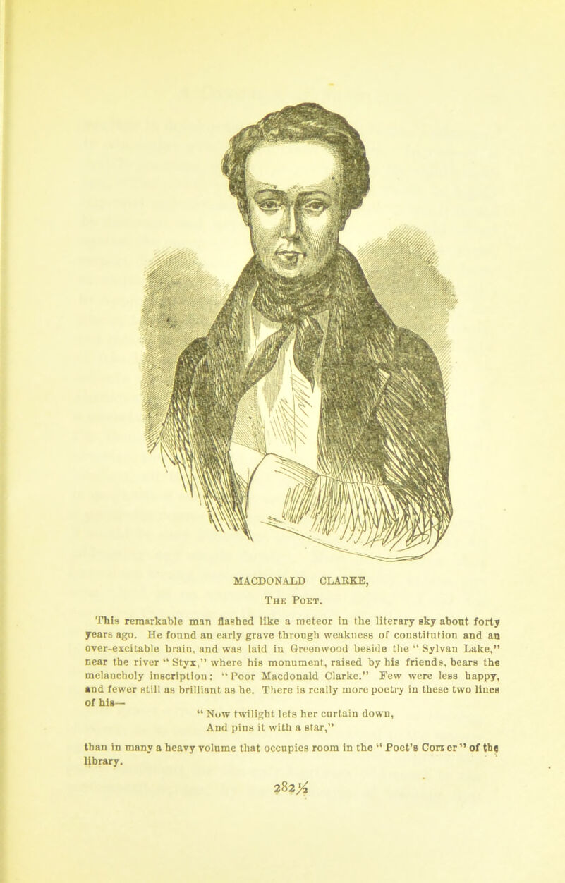 This remarkable man flashed like a meteor in the literary sky about forty years ago. He found an early grave through weakness of constitution and an over-eicitable brain, and was laid in Greenwood beside the “ Sylvan Lake,” near the river “ Styx,” where his monument, raised by his friends, bears the melancholy inscription: “ Poor Macdonald Clarke.” Few were lees happy, and fewer still as brilliant as he. There is really more poetry in these two lines of his— “ Now twilight lets her curtain down. And pins it with a star,” than in many a heavy volume that occupies room in the “ Poet’s Con er” of th« library. MACDON.ALD CLARKE, Thk Pout.