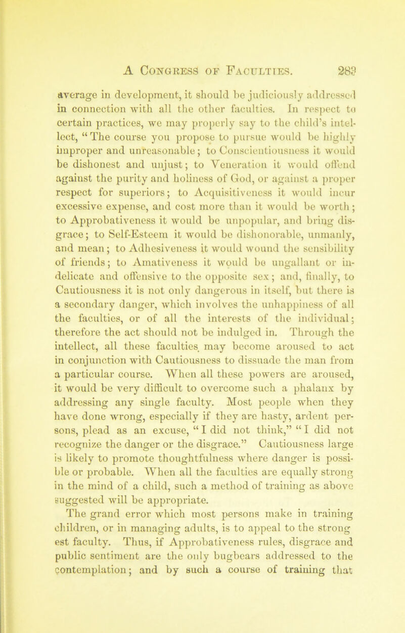 average in development, it should he judiciously addrcsscil in connection -with all the other faculties. In respect to certain practices, we may properly say to the child’s intel- lect, “The course you propose to pursue would be highly improper and unreasonable; to Conscientiousness it would be dishonest and unjust; to Veneration it v/ould oftend against the purity and holiness of God, or against a proper respect for superiors; to Acquisitiveness it would incur excessive expense, and cost more than it would be worth; to Approbativeness it would be unpopular, and bring dis- grace ; to Self-Esteem it would be dishonorable, unmanly, and mean ; to Adhesiveness it would wound the sensibility of friends; to Amativeness it would bo ungallant or in- delicate and oftensive to the opposite sex; and, tiiially, to Cautiousness it is not only dangerous in itself, but there is a secondary danger, which involves the unhappiness of all the faculties, or of all the interests of the individual; therefore the act should not be indulged in. Through the intellect, all these faculties may become aroused to act in conjunction with Cautiousness to dissuade the man from a particular course. When all these powers are aroused, it would be very difficult to overcome such a phalanx by addressing any single faculty. Most people when they have done wrong, especially if they are hasty, ardent per- sons, plead as an excuse, “ I did not think,” “ I did not recognize the danger or the disgrace.” Cautiousness large is likely to promote thoughtfulness where danger is possi- ble or probable. When all the faculties are equally strong in the mind of a child, such a method of training as above suggested will be appropriate. The grand error which most persons make in training children, or in managing adults, is to appeal to the strong est faculty. Thus, if Approbativeness rules, disgrace and public sentiment are the only bugbears addressed to the Qontcmplation; and by such a course of training that