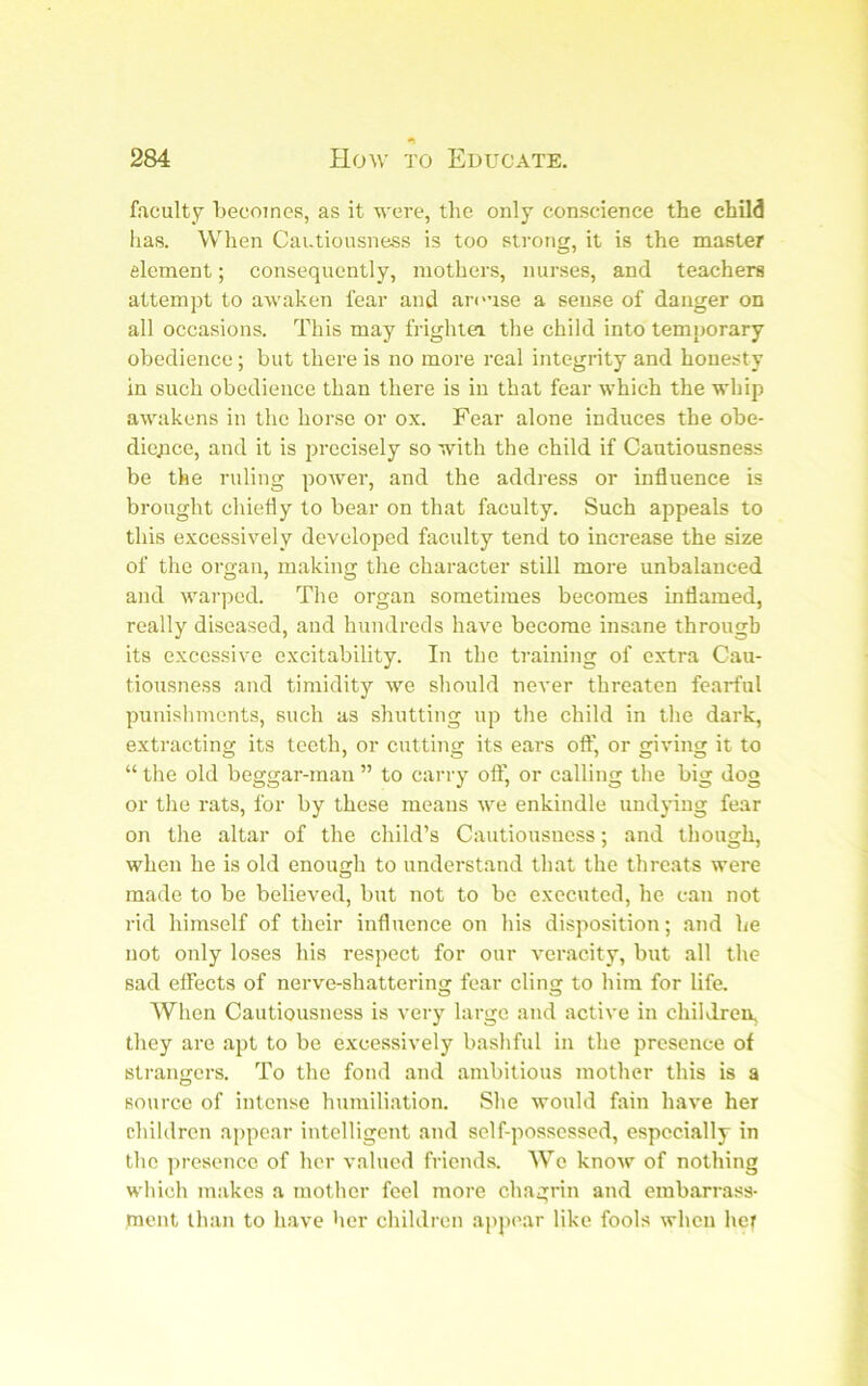 faculty l>ecoincs, as it were, the only conscience the child has. When Cautiousness is too strong, it is the master element; consequently, mothers, nurses, and teachers attempt to awaken fear and areuse a sense of danger on all occasions. This may frighlei the child into temporary obedience; but there is no more real integrity and honesty in such obedience than there is in that fear which the whip awakens in the horse or ox. Fear alone induces the obe- dience, and it is precisely so with the child if Cautiousness be the ruling power, and the addi-ess or influence is brought chiefly to bear on that faculty. Such appeals to this excessively developed faculty tend to increase the size of the organ, making the character still more unbalanced and warped. The organ sometimes becomes inflamed, really diseased, and hundreds have become insane through its excessive excitability. In the training of extra Cau- tiousness and timidity we should never threaten fearful punishments, such as shutting up the child in the dark, extracting its teeth, or cutting its ears off, or giving it to “ the old beggar-man ” to carry ofl’ or calling the big dog or the rats, for by these means we enkindle undying fear on the altar of the child’s Cautiousness; and though, when he is old enouiih to understand that the threats were made to be believed, but not to be executed, he can not rid himself of their influence on his disposition; and he not only loses his respect for our veracity, but all the sad effects of nerve-shattering fear cling to him for life. When Cautiousness is very large and active in children, they are apt to be excessively bashful in the presence of strangers. To the fond and ambitious mother this is a source of intense humiliation. She would fain have her children appear intelligent and self-possessed, especially in the ])resence of her valued friends. We know of nothing wliich makes a mother feel more chagrin and embarrass- ment than to have her children appear like fools when her