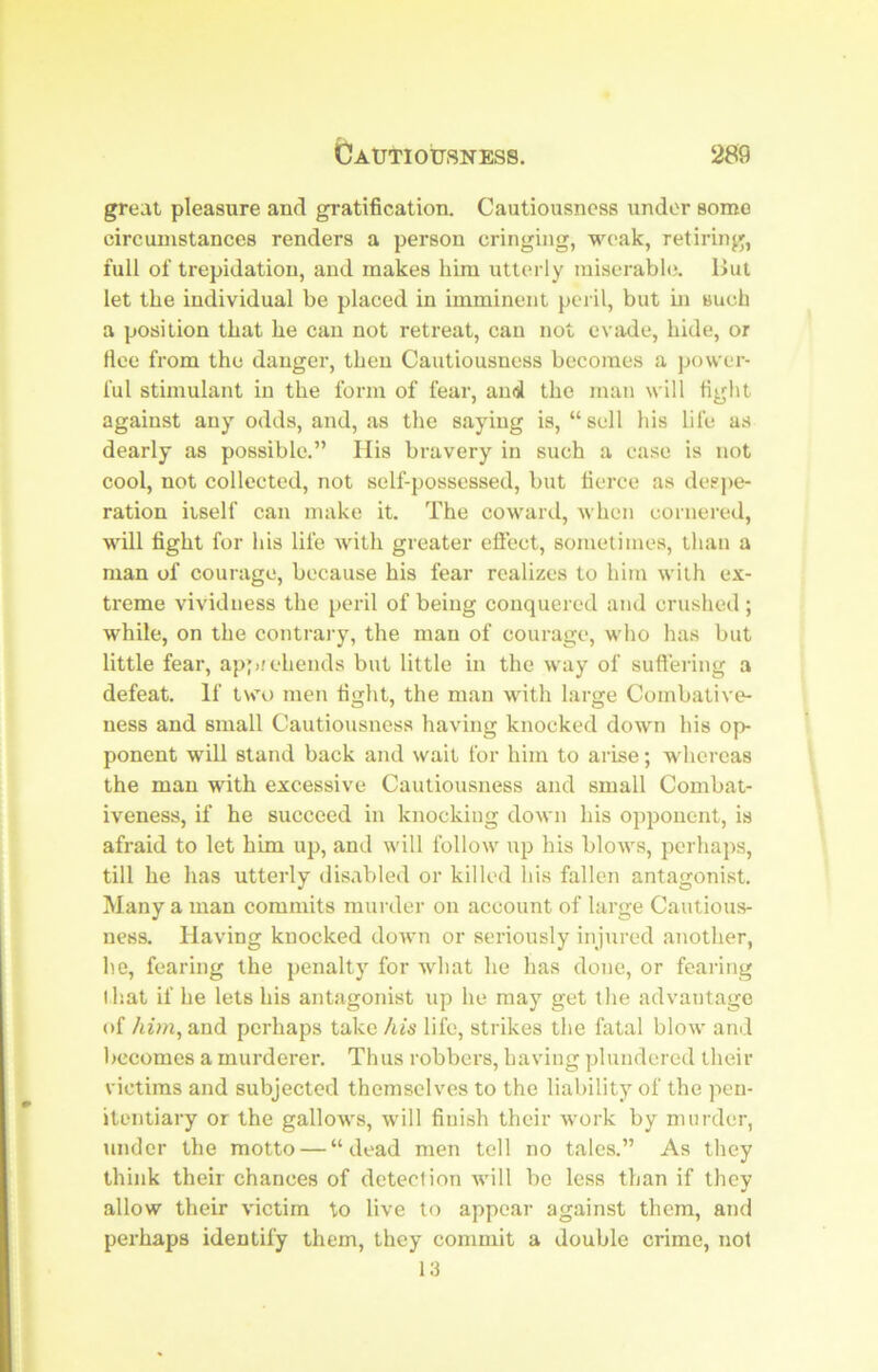 great pleasure and gratification. Cautiousness under some circumstances renders a person cringing, weak, retiring, full of trepidation, and makes him utterly miserabh). But let the individual be placed in imminent peril, but m such a position that he can not retreat, can not evade, hide, or flee from the danger, then Cautiousness becomes a power- ful stimulant in the form of fear, and the man will tight against any odds, and, as the saying is, “ sell his life as dearly as possible.” His bravery in such a case is not cool, not collected, not self-possessed, but tierce as despe- ration itself can make it. The coward, when cornered, will fight for his life with greater eflect, sometimes, than a man of courage, because his fear realizes to him with ex- treme vividness the peril of being conquered and crushed; while, on the contrai'y, the man of courage, who has but little fear, apprehends but little in the way of suftering a defeat. If two men fight, the man with large Combative- ness and small Cautiousness having knocked down his op- ponent will stand back and wait for him to arise; whereas the man with excessive Cautiousness and small Combat- iveness, if he succeed in knocking down his opponent, is afraid to let him up, and will follow up his blows, perhaps, till he has utterly disabled or killed his fallen antagonist. Many a man commits murdei' on account of large Cautious- ness. Having knocked down or seriously injured another, he, fearing the penalty for what he has done, or fearing that if he lets his antagonist up he may get the advantage of him, and perhaps take his life, strikes the fatal blow and l>ecoraes a murderer. Thus robbers, having plundered their victims and subjected themselves to the liability of the pen- itentiary or the gallows, will finish their work by murder, imder the motto — “dead men tell no tales.” As they think their chances of detection Avill bo less than if they allow their victim to live to appear against them, and perhaps identify them, they commit a double crime, not 13