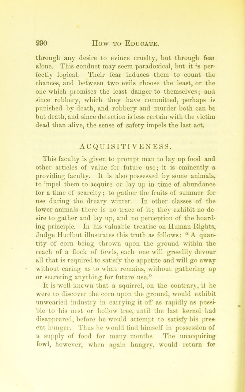 through any desire to evince cruelty, but through feai alone. This conduct may seem paradoxical, hut it '8 per- fectly logical. Their fear induces them to count the chances, and between two evils choose the least, or the one which promises the least danger to themselves; and since robbery, which they have committed, perhaps i? punished by death, and robbery and murder both can be but death, and since detection is less certain with the victim dead than alive, the sense of safety impels the last act, ACQUISITIVENESS. This faculty is given to prompt man to lay up food and other articles of value for future use; it is eminently a providing faculty. It is also possessed by some animals, to impel them to acquire or lay up in time of abimdance for a time of scarcity; to gather the fruits of summer for use during the dreary winter. In other classes of the lower animals there is no trace of it; they exhibit no de- sire to gather and lay up, and no perception of the hoard- ing principle. In his valuable treatise on Human Rights, Judge Hurlbut illustrates this truth as follows: “A quan- tity of corn being throvm upon the ground within the reach of a flock of fowls, each one will greedily devour all that is required to satisfy the appetite and will go away without caring as to what remains, without gathering up or secreting anything for futm-e use.” It is well known that a squirrel, on the contrarj, if ho were to discover the corn upon the ground, would e.xhibit unwearied industry in carrying it oft' as rapidly as possi- ble to his nest or hollow tree, until the last kernel l.ad disap]icarcd, before he would atteni])t to satisfy his pres- ent Iningcr. Tims lie would find himself in posses.sion of a supply of food for many month.s. The unacquiring fowl, however, when again hungry, would return foi