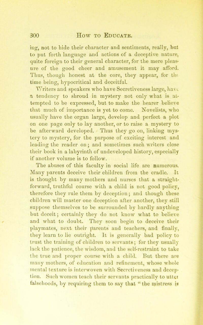 iug, not to hide their chai-acter and sentiments, really, bnt to put forth language and actions of a deceptive nature, quite foreign to their general character, for the mere pleas- ure of the good cheer and amusement it may alford. Thus, though honest at the core, they appear, for thr time being, hypocritical and deceitful. TTriters and speakers who have Secretiveness large, havL s tendency to shroud in mystery not only what is at- tempted to be expressed, but to make the hearer believe that much of importance is yet to come. Novelists, who usually have the organ large, develoj? and perfect a plot on one page only to lay anothei’, or to raise a mystery to be afterward developed. Thus they go on, linking mys- teiy to mystery, for the purpose of exciting interest and leading the reader on; and sometimes such writers close their book in a labyrinth of undeveloped history, especially if another volume is to follow. The abuses of this faculty in social life are numerous. Many parents deceive their children from the cradle. It is thought by many mothers and nurses that a straight- forward, truthful course with a child is not good policy, therefore they rule them by deception ; and though these children Avill master one deception after another, they still suppose themselves to be surrounded by hardly anything but deceit; certainly they do not knoAV what to believe and what to doubt. They soon begin to deceive their playmates, next their parents and teachers, and finally, they learn to lie outright. It is generally bad policy to trust the training of children to servants; for they usually lack the patience, tlie wisdom, and the self-restraint to take the true and ])roper course with a child. But there are many mothers, of education and refinement, whose whole mental texture is interwoven witli Secretiveness and decep- tion. Such Avomen te.ach their servants practically to uttci falsehoods, by requiring them to s.ay that “the mistress is