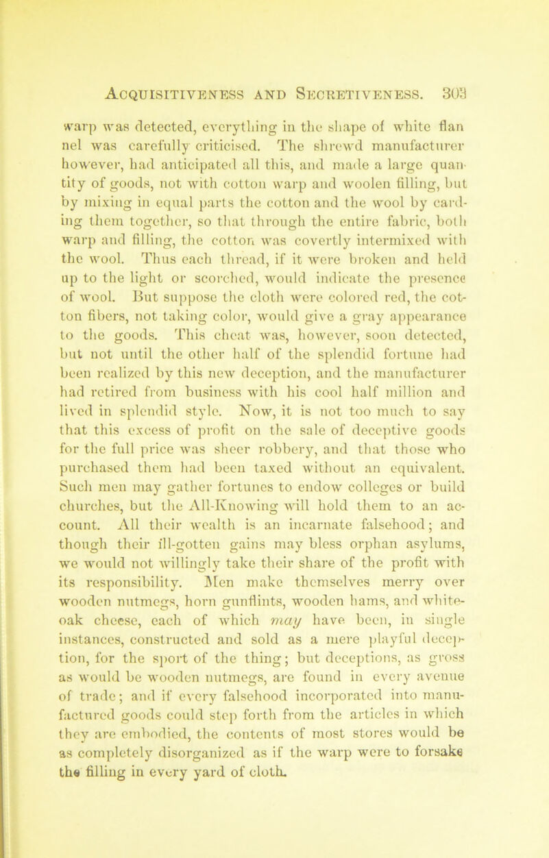 «'arp was detected, everything in the shape of white flan nel was carefully criticised. The shrewd manufacturer however, had anticipated all this, and made a large quan- tity of goods, not Avith cotton warp and woolen tilling, but by mixing in equal parts the cotton and the wool by card- ing them together, so that through the entire fabric, both warp and filling, the cotton was covertly intermixed with the wool. Thus each thread, if it Avcre broken and held up to the light or scorched, would indicate the presence of Avool. But suppose the cloth Avere colored red, the cot- ton fibers, not taking color, Avould give a gray appearance to the goods. This cheat was, however, soon detected, but not until the other half of the splendid fortune had been realized by this neAV deception, and the manufacturer had retired from business with his cool half million and lived in splendid style. Now, it is not too much to say that this excess of profit on the sale of decej)tive goods for the full price Avas sheer robbery, and that those who purchased theni had been taxed Avithout an equivalent. Such men may gather fortunes to endoAV colleges or build churches, but the All-KnoAving Avill hold them to an ac- count. vVll their Avealth is an incarnate falsehood; and though their ill-gotten gains may bless orphan asylums, we would not A\dllingly take their share of the pi’ofit with its responsibility. IMen make themselves merry over wooden nutmegs, horn gunflints, wooden hams, and Avhite- oak cheese, each of Avhich miay have, been, in single instances, constructed and sold as a mere ]dayful decci)- tion, for the sj)ort of the thing; but deceptions, as gross as Avould be wooden nutmegs, are found in every avenue of trade; and if every falsehood incorporated into manu- factured goods could step forth from the articles in which they arc embodied, the contents of most stores would be as completely disorganized as if the warp were to forsake the filling in every yard of cloth.