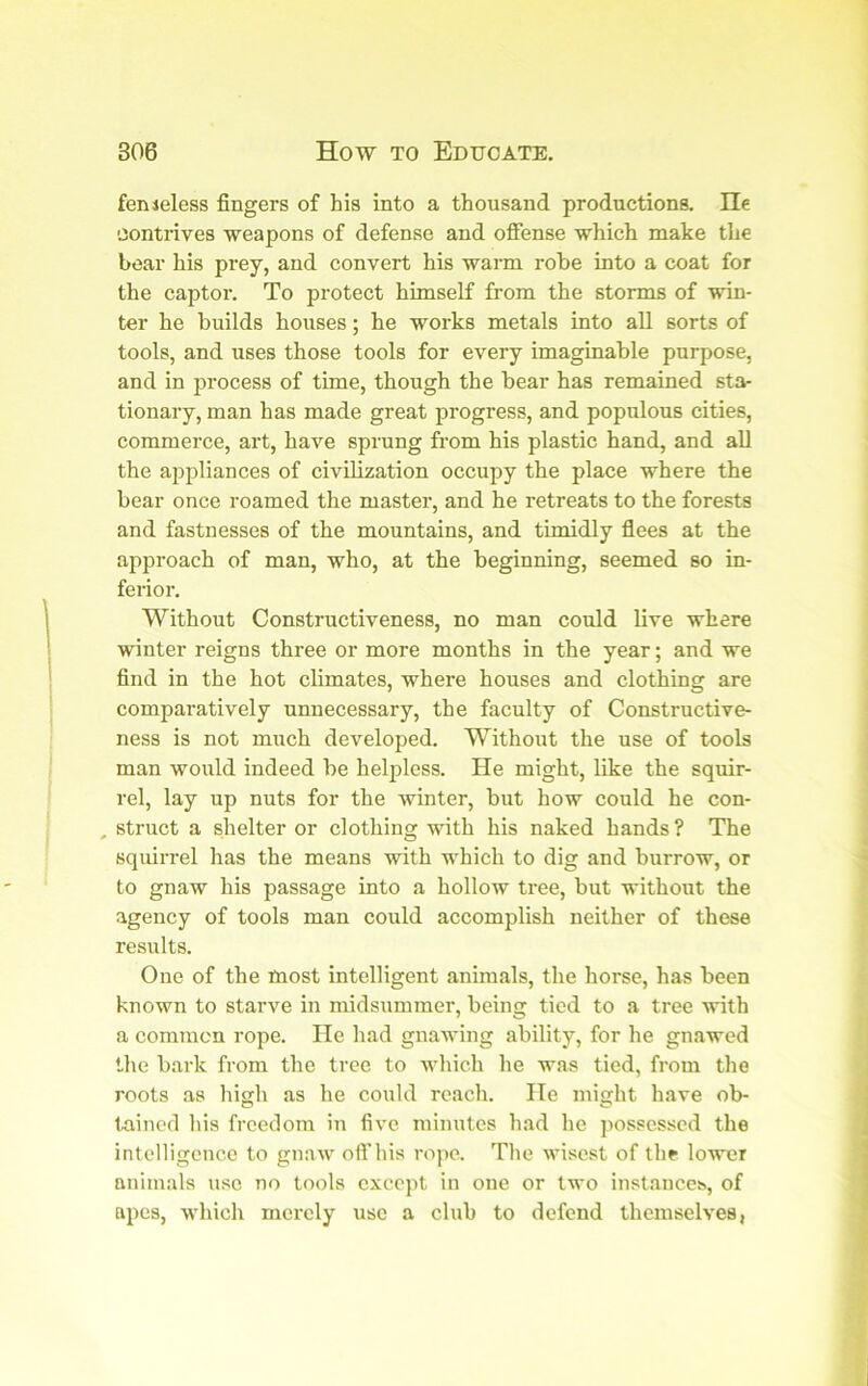 fenieless fingers of his into a thousand productions. He contrives weapons of defense and ofiense which make the boar his prey, and convert his warm robe into a coat for the captor. To protect himself from the storms of win- ter he builds houses; he works metals into all sorts of tools, and uses those tools for every imaginable purpose, and in process of time, though the bear has remained sta- tionary, man has made great progress, and populous cities, commerce, art, have sprung from his plastic hand, and all the appliances of civilization occupy the place where the bear once roamed the master, and he retreats to the forests and fastnesses of the mountains, and timidly flees at the approach of man, who, at the beginning, seemed so in- ferior. Without Constructiveness, no man could live where winter reigns three or more months in the year; and we find in the hot climates, where houses and clothing are comparatively unnecessary, the faculty of Constructive- ness is not much developed. Without the use of tools man would indeed be helpless. He might, Uke the squir- rel, lay up nuts for the winter, but how could he con- , struct a shelter or clothing with his naked hands? The squirrel has the means with which to dig and burrow, or to gnaw his passage into a hollow tree, but without the agency of tools man could accomplish neither of these results. One of the most intelligent animals, the horse, has been known to starve in midsummer, being tied to a tree with a common rope. He had gnawing ability, for he gnawed the bark from the tree to which he was tied, from the roots as high as he could reach. He might have ob- Inined liis freedom in five minutes had he possessed the intelligence to gnaw ofi'his rope. The wisest of thf lower animals use no tools except in one or two instances, of apes, which merely use a club to defend themselves,