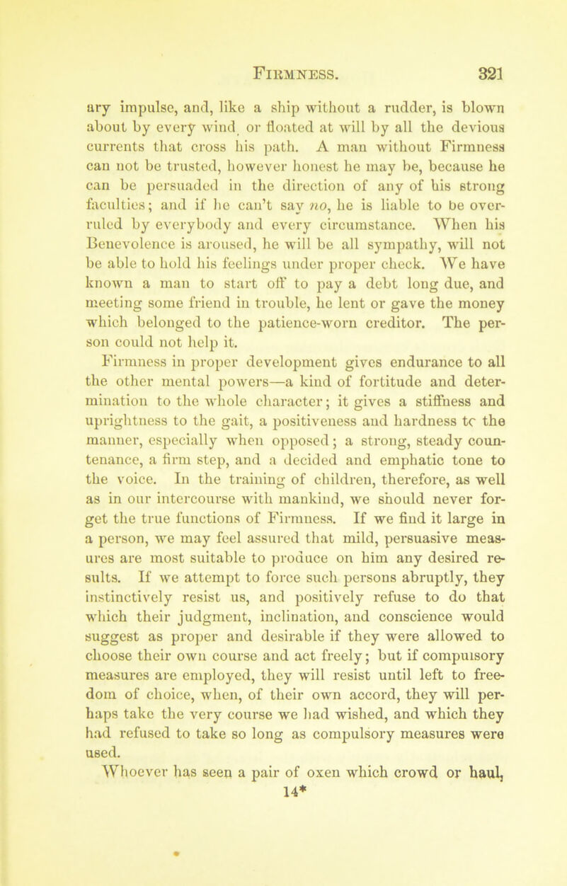 ury impulse, and, like a ship without a rudder, is blown about by every wind or floated at will by all the devious currents that cross his path. A man without Firmness can not be trusted, however honest he may be, because he can be persuaded in the direction of any of his strong faculties; and if lie can’t say wo, he is liable to be over- ruled by everybody and every circumstance. When his Benevolence is aroused, he will be all sympathy, will not be able to hold his feelings under proper check. We have known a man to start oft' to pay a debt long due, and meeting some friend in trouble, he lent or gave the money which belonged to the patience-worn creditor. The per- son could not helji it. Firmness in proper development gives endurance to all the other mental powers—a kind of fortitude and deter- mination to the whole character; it gives a stiffness and uprightness to the gait, a positiveness and hardness tc the manner, especially when opposed; a strong, steady coun- tenance, a firm step, and a decided and emphatic tone to the voice. In the training of children, therefore, as well as in our intercourse with mankind, we should never for- get the true functions of Firmness. If we find it large in a person, we may feel assured that mild, persuasive meas- ures are most suitable to produce on him any desired re- sults. If we attempt to force such persons abruptly, they instinctively resist us, and positively refuse to do that which their judgment, inclination, and conscience would suggest as proper and desirable if they were allowed to choose their own course and act freely; but if compulsory measures are employed, they will resist until left to free- dom of choice, when, of their own accord, they will per- haps take the very course we had wished, and which they had refused to take so long as compulsory measures were used. Wlioever lias seen a pair of oxen which crowd or haul, 14*