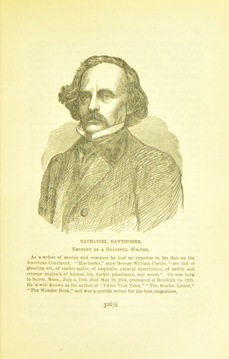 NATHANIEL HAWTHORNE, Eminent as a Graceful Writer. As a writer of stories and romance he had no superior in his line on the American Continent. “Uis hooks,” says George William Curtis, “are full o( glancing wit, of tender satire, of exquisite natural description, of subtle and strange analys’* of human life, darkly passionate, and weird.” lie was horn in Salem, Mass., July 4, 1S04. died May 19, 18li4, graduated at Bowdoin in 1825. He is well known as the author of “Twice Told Tales,” “The Scarlet Letter,” “ The W ouder Book,” and was a prolific writer for the best magazines. 326>^