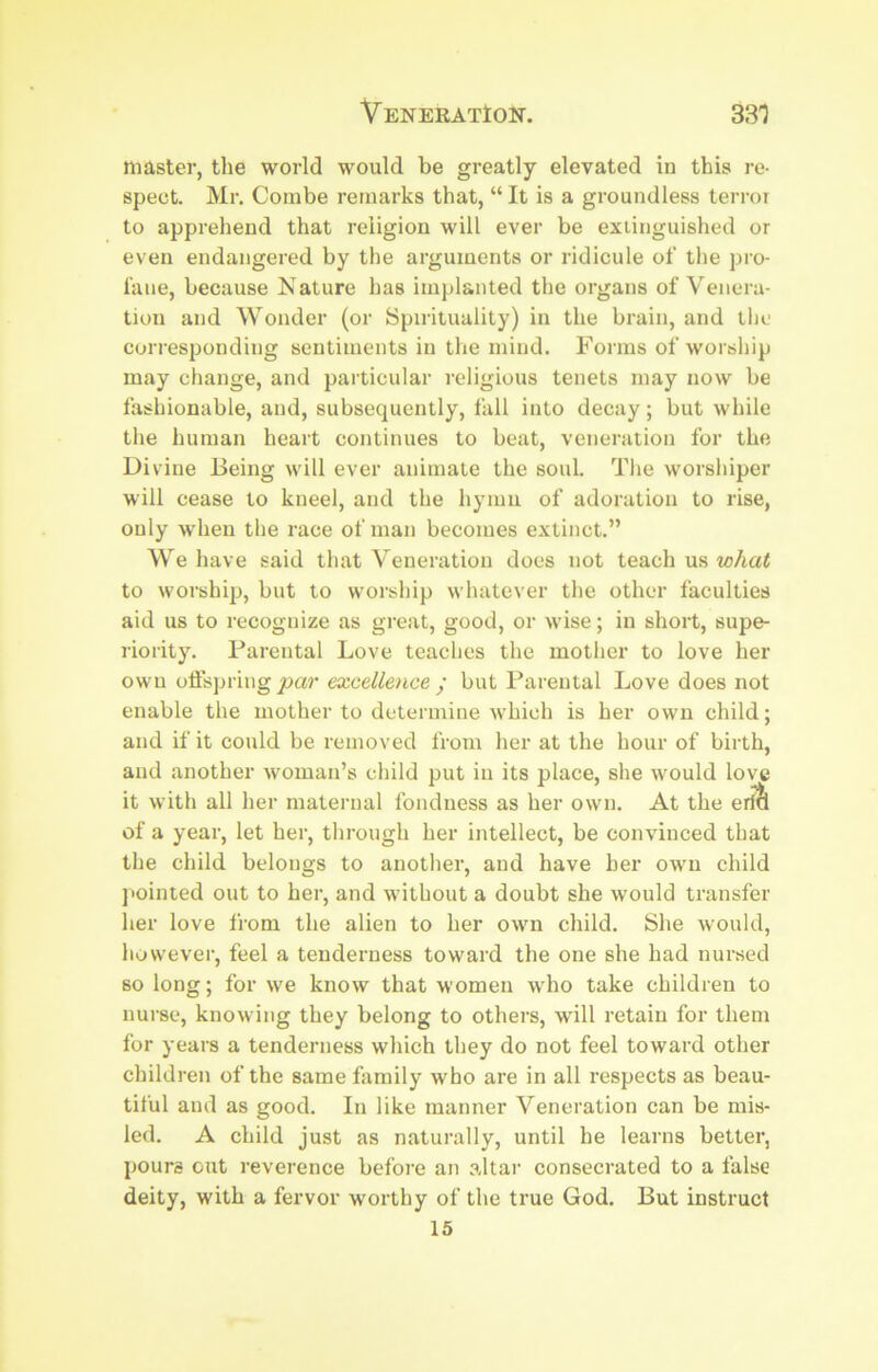 master, the world would be greatly elevated in this re- spect. Mr. Combe remarks that, “ It is a groundless terror to apprehend that religion will ever be extinguished or even endangei'ed by the alignments or ridicule of the pro- fane, because Nature has implanted the oi’gans of Venera- tion and Wonder (or Spirituality) in the brain, and tlie corresponding sentiments in the mind. Forms of worship may change, and particular I’cligious tenets may now be fashionable, and, subsequently, fall into decay; but while the human heart continues to beat, venei'ation for the Divine Being will ever animate the soul. The worsliiper will cease to kneel, and the hymn of adoi’ation to rise, only when the I'ace of man becomes extinct.” We have said that Veneration does not teach us what to woi'ship, but to woi'ship whatever the other faculties aid us to recognize as gi'eat, good, or wise; in short, supe- riority. Fai’ental Love teaches the mother to love her own offspring joar excellence ^ but Fai-ental Love does not enable the mother to detei'inine which is her own child; and if it could be removed from her at the hour of birth, and another woman’s child put in its place, she would love it with all her maternal fondness as her own. At the er?& of a year, let hei’, thi'ough her intellect, be convinced that the child belongs to another, and have her own child j'ointed out to her, and without a doubt she would transfer her love from the alien to her own child. She would, however, feel a tenderness toward the one she had nursed so long; for we know that women who take children to nui’se, knowing they belong to others, will retain for them for years a tenderness which they do not feel toward other children of the same family who are in all i-espects as beau- tiful and as good. In like manner Veneration can be mis- led. A child just as naturally, until he learns better, pours out reverence before an altar consecrated to a false deity, with a fervor worthy of the true God. But instruct 15