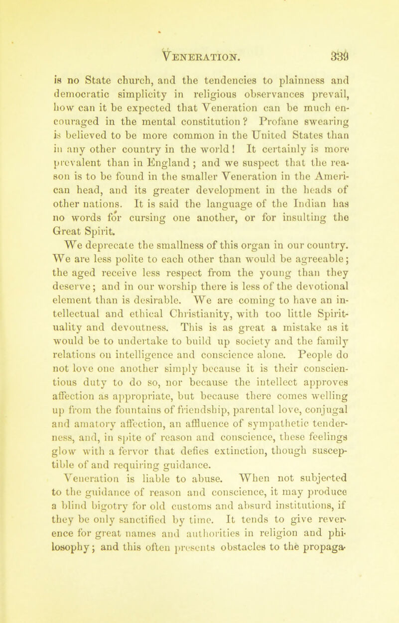 is no State church, and the tendencies to plainness and democratic simplicity in religious observances prevail, how can it be expected that Veneration can be much en- coui'aged in the mental constitution ? Profane swearing is believed to be more common in the United States than ill any other country in the world! It certainly is more prevalent than in England; and we suspect that the rea- son is to be found in the smaller Veneration in the Ameri- can head, and its greater development in the heads of other nations. It is said the language of the Indian has no words for cursing one another, or for insulting the Great Spirit. We deprecate the smallness of this organ in our country. We are less polite to each other than would be agreeable; the aged receive less respect from the young than they deserve; and in our worship there is less of the devotional element than is desirable. We are coming to have an in- tellectual and ethical Christianity, with too little Spirit- uality and devoutness. This is as great a mistake as it W'ould be to undertake to build up society and the family relations on intelligence and conscience alone. People do not love one another simply because it is their conscien- tious duty to do so, nor because the intellect approves affection as appropriate, but because there comes welling up from the fountains of friendship, parental love, con jugal and amatory affection, an affluence of sympathetic tender- ness, and, in spite of reason and conscience, these feelings glow with a fervor that defies extinction, though suscej> tible of and requiring guidance. Veneration is liable to abuse. When not subjected to the guidance of reason and conscience, it may produce a blind bigotry for old customs and aVisurd institutions, if they be only sanctified by time. It tends to give rever- ence for great names and autliorities in religion and phi- losophy ; and this often in-esents obstacles to the propaga-